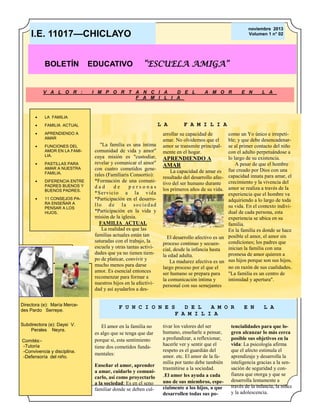 noviembre 2013
Volumen 1 n° 02

I.E. 11017—CHICLAYO
BOLETÍN

V A L O R :



APRENDIENDO A
AMAR



FUNCIONES DEL
AMOR EN LA FAMILIA.



PASTILLAS PARA
AMAR A NUESTRA
FAMILIA.

I M P O R T A N C I A
D E L
F A M I L I A

FAMILIA ACTUAL



“ESCUELA AMIGA”

A M O R

E N

L A

LA FAMILIA



EDUCATIVO



DIFERENCIA ENTRE
PADRES BUENOS Y
BUENOS PADRES.



11 CONSEJOS PARA ENSEÑAR A
PENSAR A LOS
HIJOS.

Directora (e): María Mercedes Pardo Serrepe.
Subdirectora (e): Daysi V.
Perales Neyra.
Comités:-Tutoría
-Convivencia y disciplina.
-Defensoría del niño.

L A
"La familia es una íntima
comunidad de vida y amor"
cuya misión es "custodiar,
revelar y comunicar el amor"
con cuatro cometidos generales (Familiaris Consortio):
*Formación de una comunidad
de
personas
*Ser vicio a la vida
*Participación en el desarrollo de la sociedad
*Participación en la vida y
misión de la iglesia.
FAMILIA ACTUAL
La realidad es que las
familias actuales están tan
saturadas con el trabajo, la
escuela y otras tantas actividades que ya no tienen tiempo de platicar, convivir y
mucho menos para darse
amor. Es esencial entonces
recomenzar para formar a
nuestros hijos en la afectividad y así ayudarlos a des-

F A M I L I A

arrollar su capacidad de
amar. No olvidemos que el
amor se transmite principalmente en el hogar.

APRENDIENDO A
AMAR
La capacidad de amar es
resultado del desarrollo afectivo del ser humano durante
los primeros años de su vida.
Pie de imagen o gráfico.

El desarrollo afectivo es un
proceso continuo y secuencial, desde la infancia hasta
la edad adulta.
La madurez afectiva es un
largo proceso por el que el
ser humano se prepara para
la comunicación íntima y
personal con sus semejantes

como un Yo único e irrepetible; y que debe desencadenarse al primer contacto del niño
con el adulto perpetuándose a
lo largo de su existencia.
A pesar de que el hombre
fue creado por Dios con una
capacidad innata para amar, el
crecimiento y la vivencia del
amor se realiza a través de la
experiencia que el hombre va
adquiriendo a lo largo de toda
su vida. En el contexto individual de cada persona, esta
experiencia se ubica en su
familia.
En la familia es donde se hace
posible el amor, el amor sin
condiciones; los padres que
inician la familia con una
promesa de amor quieren a
sus hijos porque son sus hijos,
no en razón de sus cualidades.
"La familia es un centro de
intimidad y apertura".

F U N C I O N E S
D E L
A M O R
F A M I L I A
El amor en la familia no
es algo que se tenga que dar
porque si, esta sentimiento
tiene dos cometidos fundamentales:
Enseñar el amor, aprender
a amar, cuidarlo y comunicarlo, así como proyectarlo
a la sociedad: Es en el seno
familiar donde se deben cul-

tivar los valores del ser
humano, enseñarle a pensar,
a profundizar, a reflexionar,
hacerle ver y sentir que el
respeto es el guardián del
amor. etc. El amor de la familia por tanto debe también
trasmitirse a la sociedad.
.El amor les ayuda a cada
uno de sus miembros, especialmente a los hijos, a que
desarrollen todas sus po-

E N

L A

tencialidades para que logren alcanzar lo más cerca
posible sus objetivos en la
vida: La psicología afirma
que el afecto estimula el
aprendizaje y desarrolla la
inteligencia gracias a la sensación de seguridad y confianza que otorga y que se
desarrolla lentamente a
través de la infancia, la niñez
y la adolescencia.

 