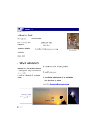 Volumen 1, nº 1




.- Nuestras Sedes
Oficina Central            Comuníquese al :

Crío. Las Cruces, Ctón                   (+503) 2601 9815
El Aceituno                                 o escriba a

Yoloaiquín, Morazán             junta.directiva@comencemos.org
                                                                                          !Tú ayuda cuenta!
El Salvador

00106-8000



.-¿CÓMO COLABORAR?
                                              1. Contribuir al fondo de Techo y Trabajo
La Asociación COMENCEMOS agradece
a todos aquellos que puedan colaborar
                                              2. Apadrinar un curso
con su misión.
A través de la donación de fondos Ud.
puede:                                        3. Contribuir al sostenimiento de las actividades

                                                de la Asociación en general.

                                              o escriba a donaciones@comencemos.org.




     “Recuerda tú ayuda
     por pequeña que sea
           cuenta”.




   Página 3
 