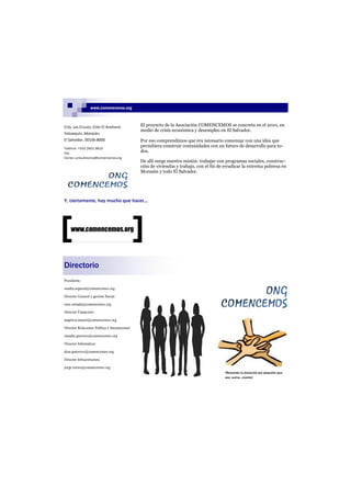 www.comencemos.org



Crío. Las Cruces, Ctón El Aceituno             El proyecto de la Asociación COMENCEMOS se concreta en el 2010, en
                                               medio de crisis económica y desempleo en El Salvador.
Yoloaiquín, Morazán.
El Salvador, 00106-8000                        Por eso comprendimos que era necesario comenzar con una idea que
Teléfono: +503 2601 9815
                                               permitiera construir comunidades con un futuro de desarrollo para to-
Fax:
                                               dos.
Correo: junta.directiva@comencemos.org
                                               De allí surge nuestra misión: trabajar con programas sociales, construc-
                                               ción de viviendas y trabajo, con el fin de erradicar la extrema pobreza en
                                               Morazán y todo El Salvador.




Y, ciertamente, hay mucho que hacer...




    www.comencemos.org




Directorio
Presidente:

sandra.argueta@comencemos.org

Director General y gestión Social:

rene.estrada@comencemos.org

Director Financiero:

angelica.mayen@comencemos.org

Director Relaciones Publica é Internacional:

claudia.guerrero@comencemos.org

Director Informática:

dina.gutierrez@comencemos.org

Director Infraestructura

jorge.torres@comencemos.org
                                                                                         !Recuerda tu donación por pequeña que
                                                                                         sea, suma...cuenta!
 