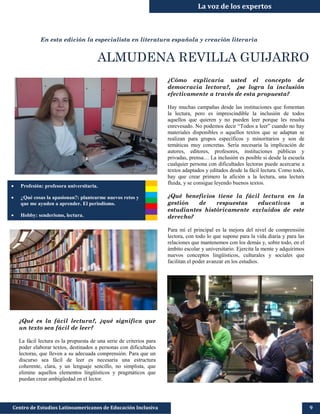 La voz de los expertos
En esta edición la especialista en literatura española y creación literaria
ALMUDENA REVILLA GUIJARRO
¿Qué es la fácil lectura?, ¿qué significa que
un texto sea fácil de leer?
La fácil lectura es la propuesta de una serie de criterios para
poder elaborar textos, destinados a personas con dificultades
lectoras, que lleven a su adecuada comprensión. Para que un
discurso sea fácil de leer es necesaria una estructura
coherente, clara, y un lenguaje sencillo, no simplista, que
elimine aquellos elementos lingüísticos y pragmáticos que
puedan crear ambigüedad en el lector.
Centro de Estudios Latinoamericanos de Educación Inclusiva
¿Cómo explicaría usted el concepto de
democracia lectora?, ¿se logra la inclusión
efectivamente a través de esta propuesta?
Hay muchas campañas desde las instituciones que fomentan
la lectura, pero es imprescindible la inclusión de todos
aquellos que quieren y no pueden leer porque les resulta
enrevesado. No podemos decir “Todos a leer” cuando no hay
materiales disponibles o aquellos textos que se adaptan se
realizan para grupos específicos y minoritarios y son de
temáticas muy concretas. Sería necesaria la implicación de
autores, editores, profesores, instituciones públicas y
privadas, prensa… La inclusión es posible si desde la escuela
cualquier persona con dificultades lectoras puede acercarse a
textos adaptados y editados desde la fácil lectura. Como todo,
hay que crear primero la afición a la lectura, una lectura
fluida, y se consigue leyendo buenos textos.
¿Qué beneficios tiene la fácil lectura en la
gestión de respuestas educativas a
estudiantes históricamente excluidos de este
derecho?
Para mí el principal es la mejora del nivel de comprensión
lectora, con todo lo que supone para la vida diaria y para las
relaciones que mantenemos con los demás y, sobre todo, en el
ámbito escolar y universitario. Ejercita la mente y adquirimos
nuevos conceptos lingüísticos, culturales y sociales que
facilitan el poder avanzar en los estudios.
9
 Profesión: profesora universitaria.
 ¿Qué cosas la apasionan?: plantearme nuevos retos y
que me ayuden a aprender. El periodismo.
 Hobby: senderismo, lectura.
 