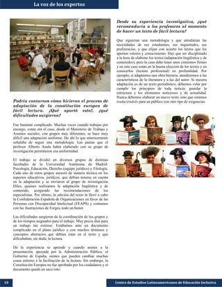 Podría contarnos cómo hicieron el proceso de
adaptación de la constitución europea de
fácil lectura. ¿Qué aportó esto?, ¿qué
dificultades surgieron?
Fue bastante complicado. Muchas veces cuando trabajas por
encargo, como era el caso, desde el Ministerio de Trabajo y
Asuntos sociales, con grupos muy diferentes, se hace muy
difícil una adaptación uniforme. De ahí lo que anteriormente
señalaba de seguir una metodología. Las pautas que el
profesor Alberto Anula había elaborado con su grupo de
investigación permitieron esa uniformidad.
El trabajo se dividió en diversos grupos de distintas
facultades de la Universidad Autónoma de Madrid:
Psicología, Educación, Derecho (equipo jurídico) y Filología.
Cada uno de estos grupos asesoró de manera técnica en los
aspectos educativos, jurídicos, que debían tenerse en cuenta
en la adaptación y se enviaron al grupo de investigación
Diles, quienes realizamos la adaptación lingüística y de
contenido, acogiendo las recomendaciones de los
especialistas. Por último, la edición del texto la llevó a cabo
la Confederación Española de Organizaciones en favor de las
Personas con Discapacidad Intelectual (FEAPS) y contamos
con las ilustraciones de Forges, todo un honor.
Las dificultades surgieron de la coordinación de los grupos y
de los tiempos asignados para el trabajo. Muy pocos días para
un trabajo tan extenso. Estábamos ante un documento
complicado en el plano jurídico y con muchos términos y
conceptos abstractos que debían estar en el texto y que
dificultaban, sin duda, la lectura.
De la experiencia se aprende y cuando asistes a la
presentación, apoyada por la Administración Pública, el
Gobierno de España, sientes que pueden cambiar muchas
cosas entorno a la facilitación de la lectura. Sin embargo, la
Constitución Europea no fue aprobada por los ciudadanos y el
documento quedó en saco roto.
Centro de Estudios Latinoamericanos de Educación Inclusiva10
La voz de los expertos
Desde su experiencia investigativa, ¿qué
recomendaría a los profesores al momento
de hacer un texto de fácil lectura?
Que siguieran una metodología y que atendieran las
necesidades de sus estudiantes, sus inquietudes, sus
preferencias, y que elijan con acierto los textos que les
aporten valores y conocimiento. Hay que ser disciplinado
a la hora de elaborar los textos (adaptación lingüística y de
contenidos), pero la casa debe tener unos cimientos firmes
y en este caso están en la buena elección de los textos y en
conocerlos (lectura profesional) en profundidad. Por
ejemplo, si adaptamos una obra literaria, atenderemos a las
características de la literatura y a las del autor. Si nuestra
adaptación es de un texto periodístico, debemos velar por
cumplir los principios de toda noticia: guardar la
estructura y los elementos noticiosos y de actualidad.
Nunca debemos elaborar un nuevo texto sino que estamos
traduciéndolo para un público con otro tipo de exigencias.
 