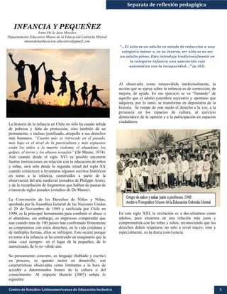Separata de reflexión pedagógica
Centro de Estudios Latinoamericanos de Educación Inclusiva 3
INFANCIA Y PEQUEÑEZ
Irene De la Jara Morales
Departamento Educativo Museo de la Educación Gabriela Mistral
museodelaeducacion.educativo@gmail.com
La historia de la infancia en Chile no sólo ha estado teñida
de pobreza y falta de protección, sino también de un
permanente, e incluso justificado, atropello a sus derechos
más humanos. “Cuanto más se retrocede en el pasado,
más bajo es el nivel de la puericultura y más expuestos
están los niños a la muerte violenta, el abandono, los
golpes, el terror y los abusos sexuales” (De Mause, 1974).
Aún cuando desde el siglo XVI es posible encontrar
fuertes teorizaciones en relación con la educación de niños
y niñas, será sólo desde la segunda mitad del siglo XX
cuando comiencen a levantarse algunos escritos históricos
en torno a la infancia, construidos a partir de la
observación del arte medieval (estudios de Philippe Ariès),
y de la recopilación de fragmentos que hablan de pautas de
crianza de siglos pasados (estudios de De Mause).
La Convención de los Derechos de Niños y Niñas,
aprobada por la Asamblea General de las Naciones Unidas
el 20 de Noviembre de 1989 y ratificada por Chile en
1990, es la principal herramienta para combatir el abuso o
el abandono, sin embargo, es imperioso comprender que
aun cuando más de 190 países han confirmado firmemente
su compromiso con estos derechos, en la vida cotidiana y
de múltiples formas, ellos se infringen. Esto ocurre porque
en torno a la infancia se ha construido un imaginario que la
sitúa –casi siempre– en el lugar de la pequeñez, de lo
menorizado, de lo no válido aún.
Su pensamiento concreto, su lenguaje (hablado y escrito)
en proceso, su aparato motor en desarrollo, son
características observadas como limitantes a la hora de
acceder a determinados bienes de la cultura o del
conocimiento. Al respecto Bustelo (2007) señala lo
siguiente:
“...El niño es un adulto en estado de reducción a una
categoría menor o, en su inverso, ser niño es no ser
un adulto pleno. Esto introdujo tradicionalmente en
la categoría infancia una asociación casi
automática con la incapacidad…” (p.163).
Al observarla como minusválida intelectualmente, la
acción que se ejerce sobre la infancia es de corrección, de
mejora, de ayuda. En ese ejercicio se va “llenando” de
aquello que el adulto considera necesario y oportuno que
adquiera, por lo tanto, se transforma en depositaria de la
historia. Se rompe de este modo el derecho a la voz, a la
presencia en los espacios de cultura, al ejercicio
democrático de la opinión y a la participación en espacios
ciudadanos.
En este siglo XXI, la invitación es a des-situarnos como
adultos, para situarnos en una relación más justa y
comprometida con las niñas y niños, reconociendo que los
derechos deben respetarse no sólo a nivel macro, sino y
especialmente, en la diaria convivencia.
 