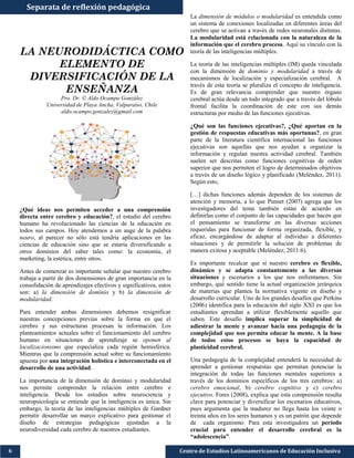 Centro de Estudios Latinoamericanos de Educación Inclusiva6
Separata de reflexión pedagógica
LA NEURODIDÁCTICA COMO
ELEMENTO DE
DIVERSIFICACIÓN DE LA
ENSEÑANZA
Pro. Dr. © Aldo Ocampo González
Universidad de Playa Ancha, Valparaíso, Chile
aldo.ocampo.gonzalez@gmail.com
¿Qué ideas nos permiten acceder a una comprensión
directa entre cerebro y educación?, el estudio del cerebro
humano ha revolucionado las ciencias de la educación en
todos sus campos. Hoy atendemos a un auge de la palabra
neuro, al parecer no sólo está tendría aplicaciones en las
ciencias de educación sino que se estaría diversificando a
otros dominios del saber tales como: la economía, el
marketing, la estética, entre otros.
Antes de comenzar es importante señalar que nuestro cerebro
trabaja a partir de dos dimensiones de gran importancia en la
consolidación de aprendizajes efectivos y significativos, estos
son: a) la dimensión de dominio y b) la dimensión de
modularidad.
Para entender ambas dimensiones debemos resignificar
nuestras concepciones previas sobre la forma en que el
cerebro y sus estructuras procesan la información. Los
planteamientos actuales sobre el funcionamiento del cerebro
humano en situaciones de aprendizaje se oponen al
localizacionismo que especializa cada región hemisférica.
Mientras que la comprensión actual sobre su funcionamiento
apuesta por una integración holística e interconectada en el
desarrollo de una actividad.
La importancia de la dimensión de dominio y modularidad
nos permite comprender la relación entre cerebro e
inteligencia. Desde los estudios sobre neurociencia y
neuropsicología se entiende que la inteligencia es única. Sin
embargo, la teoría de las inteligencias múltiples de Gardner
permitir desarrollar un marco explicativo para gestionar el
diseño de estrategias pedagógicas ajustadas a la
neurodiversidad cada cerebro de nuestros estudiantes.
La dimensión de módulos o modularidad es entendida como
un sistema de conexiones localizadas en diferentes áreas del
cerebro que se activan a través de redes neuronales distintas.
La modularidad está relacionada con la naturaleza de la
información que el cerebro procesa. Aquí su vínculo con la
teoría de las inteligencias múltiples.
La teoría de las inteligencias múltiples (IM) queda vinculada
con la dimensión de dominio y modularidad a través de
mecanismos de localización y especialización cerebral. A
través de esta teoría se pluraliza el concepto de inteligencia.
Es de gran relevancia comprender que nuestro órgano
cerebral actúa desde un todo integrado que a través del lóbulo
frontal facilita la coordinación de este con sus demás
estructuras por medio de las funciones ejecutivas.
¿Qué son las funciones ejecutivas?, ¿Qué aportan en la
gestión de respuestas educativas más oportunas?, en gran
parte de la literatura científica internacional las funciones
ejecutivas son aquellas que nos ayudan a organizar la
información y regulan nuestra actividad cerebral. También
suelen ser descritas como funciones cognitivas de orden
superior que nos permiten el logro de determinados objetivos
a través de un diseño lógico y planificado (Meléndez, 2011).
Según esto,
[…] dichas funciones además dependen de los sistemas de
atención y memoria, a lo que Punset (2007) agrega que los
investigadores del tema también están de acuerdo en
definirlas como el conjunto de las capacidades que hacen que
el pensamiento se transforme en las diversas acciones
requeridas para funcionar de forma organizada, flexible, y
eficaz, encargándose de adaptar al individuo a diferentes
situaciones y de permitirle la solución de problemas de
manera exitosa y aceptable (Meléndez, 2011:6).
Es importante recalcar que sí nuestro cerebro es flexible,
dinámico y se adapta constantemente a las diversas
situaciones y escenarios a los que nos enfrentamos. Sin
embargo, qué sentido tiene la actual organización jerárquica
de materias que plantea la normativa vigente en diseño y
desarrollo curricular. Uno de los grandes desafíos que Perkins
(2006) identifica para la educación del siglo XXI es que los
estudiantes aprendan a utilizar flexiblemente aquello que
saben. Este desafío implica superar la simplicidad de
adiestrar la mente y avanzar hacia una pedagogía de la
complejidad que nos permita educar la mente. A la base
de todos estos procesos se haya la capacidad de
plasticidad cerebral.
Una pedagogía de la complejidad entenderá la necesidad de
aprender a gestionar respuestas que permitan potenciar la
integración de todas las funciones mentales superiores a
través de los dominios específicos de los tres cerebros: a)
cerebro emocional, b) cerebro cognitivo y c) cerebro
ejecutivo. Fores (2008), explica que esta comprensión resulta
clave para potenciar y diversificar los escenarios educativos,
pues argumenta que la madurez no llega hasta los veinte o
treinta años en los seres humanos y es un patrón que depende
de cada organismo. Para esta investigadora un período
crucial para entender el desarrollo cerebral es la
“adolescencia”.
 