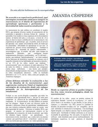 La voz de los expertos
Centro de Estudios Latinoamericanos de Educación Inclusiva 7
En esta edición hablamos con la neuropsicológa
AMANDA CÉSPEDES
Desde su expertise ¿Cómo se pueden integrar
las tics, como recurso pedagógico, desde las
neurociencias?
El cerebro de los niños posee un potente sistema de
expectativa, llamado “sistema de recompensa”, el cual se
activa frente a lo novedoso, lo que desafía, lo que invita a
explorar y a descubrir. Las TICs poseen la cualidad de
desafiar, de presentar novedad y de ser amigables, por lo
cual estimulan el sistema de la recompensa. Una tecnología
digital dirigida a un objetivo preciso, bajo la atenta guía del
maestro pero facilitando el trabajo autónomo es un recurso
invaluable de aprendizaje. Por otra parte, la mayoría de los
software están diseñados para activar multimodalmente las
habilidades cognitivas, lo cual potencia el desarrollo
intelectual.
De acuerdo a su experiencia profesional, ¿qué
estrategias recomienda usted para integrar la
neurociencia en el diseño de experiencias de
aprendizaje oportunas y pertinentes a la
diversidad de todos nuestros estudiantes?
La neurociencia ha sido enfática en corroborar el modelo
DUA, que propone diversos medios de presentación de los
contenidos a aprender y diversas formas de expresar lo
aprendido. Este modelo es muy respetuoso de la diversidad de
mentes al interior del aula, y a mi juicio, a través de él se
deja en claro la mayor contribución de la neurociencia a las
experiencias de aprendizaje: que el cerebro pone al servicio
del aprender una amplia diversidad de estilos, de modo que
las pretendidas dificultades de aprendizaje no son sino la
expresión de gruesos errores metodológicos. También la
neurociencia ha mostrado de manera indesmentible -
neuroimágenes- que el cerebro del niño tiene tiempos de
maduración diferentes, que configuran mentes
tempranamente eficientes y multimodales -un 5% del total - ,
mentes que maduran “lateralizadamente” - un lento madurar
de las funciones de hemisferio izquierdo en contraste con el
magnífico dominio de las habilidades de hemisferio derecho -
en un 12% de los niños; mentes que maduran “
armoniosamente” pero sin destacar en nada especial-un 75%
de todos los niños) y mentes resilientes que compensan
ciertas áreas deficitarias - una lesión, por ejemplo-
desarrollando prodigiosamente otras áreas y transformándose
en niños inusualmente talentosos sobre un trasfondo
deficitario ( un 1–3 % de los niños, como por ejemplo, los
Trastornos Asperger).
¿Cómo debemos entender la evaluación a luz
de los desafíos de la neurociencia?, ¿qué
sugerencias realizaría Usted al implementar
estrategias de evaluación desde este enfoque
pensando en la heterogeneidad de los
estudiantes?
Evaluar es una acción dirigida a comprobar que todos los
estudiantes están aprendiendo bien y útil por lo tanto para
comprobar la eficacia de las metodologías de enseñanza
empleadas. Si la neurociencia ha sido enfática en mostrar
que los alumnos llegan al aula con diversos estilos de
aprender y diferentes ritmos de aprendizaje, indudablemente
que una correcta evaluación debería tomar en cuenta esta
heterogeneidad de mentes. Volvemos al modelo DUA, que
propone al maestro ser máximamente creativo en las
modalidades de evaluación, de modo de permitir que todos
los alumnos logren mostrar sus aprendizajes. La
neurociencia invita al profesor que evalúa mal a un alumno
a pensar que quizá haya sido él - el profesor – quien no supo
abrir esa mente para que mostrara sus reales aprendizajes.
 Profesión: médico cirujano, especialista en
neuropsiquiatría infantil y neuropsicología infantil
 ¿Qué cosas la apasionan?: la observación de los
fenómenos. Observar a los niños y a los perros
 Hobby: escribir. Convivir y observar a los perros
 