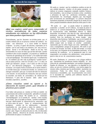 ¿Qué nos sugiere usted para comprender el
cerebro neurodiverso de todos nuestros
estudiantes sin enfatizar en las dificultades
que éstos puedan experimentar?
Esencialmente, que los docentes no olviden jamás que el
cerebro infantil está en un proceso continuo de cambios, los
cuales son silenciosos y a veces tardan en hacerse
evidentes. La prisa, el apuro del docente, expresados en la
rapidez con la cual rotula a sus alumnos, son muy nocivos,
porque llevan a ver dificultades donde no las hay. Son
innumerables los casos de niños que me han derivado cuando
contaban 6 años recién cumplidos y la maestra ya hablaba de
“trastorno de aprendizaje de la lectura” y los estaba derivando
a una psicopedagoga. Esa maestra ignora que la maduración
de los módulos que dan vida al prodigioso “cerebro lector”
está en pleno proceso entre los 5,0 años y los 7, 11 años, de
modo que alarmarse porque a los 6 años un niño no logra
leer es una aberración pedagógica. Lo maestros deben
inclinarse con respeto frente al misterio de la mente infantil y
no olvidar nunca que la misión de enseñar no consiste en un
entregar contenidos para que la mente del niño los almacene
y los muestre en una prueba de evaluación, sino que consiste
en encender esa mente de curiosidad y de interés por los
fenómenos. Y para ello el maestro debe saber crear
novedad, expectativa, asombro.
¿Cómo visualiza usted su aporte a la
educación de nuestro país?, ¿qué desafíos se
plantean para usted?
Creo haber sido pionera en instalar en Chile un modelo de
conocimiento del cerebro en desarrollo aplicable al concepto
más amplio del educar. Mi modelo no es solamente
“neuropedagogía”, en el sentido de mostrar cómo enseñar
de un modo que se ha dado en llamar “cerebro-compatible”,
sino que abarca desde la educación de las emociones- que
se inicia antes de nacer- hasta el enriquecimiento del
prodigioso cerebro de los adolescentes , haciendo
responsables de esta misión a todos los adultos y a los
mismos jóvenes. De allí que mis libros trascienden lo
escolar para llegar a la educación para la vida, involucrando
a padres, abuelos, directivos de escuela, maestros de aula,
profesionales de apoyo a la educación.
8 Centro de Estudios Latinoamericanos de Educación Inclusiva
Mi sueño es mostrar que los verdaderos cambios en pro de
una calidad educativa similar a la de países europeos no
radican en avanzar ciegamente copiando modelos foráneos
mal entendidos, sino en dirigir la mirada a cómo enseñaban
a principios de siglo los profesores normalistas pero
incorporando las tecnologías digitales, que han llegado
para revolucionar las metodologías. La correcta educación
normalista propendía al desarrollo integral de la mente de los
niños, proporcionándoles además destrezas útiles para la vida.
Mi sueño es que se pueda reducir la cantidad de
contenidos a enseñar en la E. Básica, de modo de poner el
énfasis en el correcto desarrollo de las habilidades básicas
de escolarización; estas habilidades básicas se deben
desarrollar los primeros diez años de vida, aprovechando la
portentosa ventana de oportunidades llamada plasticidad
cerebral. Pero los profesores no tienen tiempo para
desarrollar estas hermosas habilidades, que en mi modelo de
neurociencias yo llamo “ competencias académicas”, porque
deben ocupar todo su tiempo en enseñar contenidos,
suponiendo que los niños llegan con estas habilidades de
casa y castigándoles porque no las poseen. Mi sueño es que
en todas las escuelas de Chile el 50% del tiempo se ocupe
en las artes, en el fomento de las habilidades musicales, en la
resolución de conflictos, en la preparación para la vida
responsable y en enseñar a los adolescentes cosas prácticas,
para la vida, en vez de conocimientos muertos.
Mi sueño, finalmente, es convencer a mis colegas médicos
que transformar las asombrosas mentes infantiles en una
colección de pretendidas patologías con nombres elegantes y
listados de síntomas es una agresión a la dignidad de los
niños, un acto de violencia simbólica cuyo precio pagan los
mismos niños, mientras que los profesionales anestesian sus
conciencias. Todos los niños llevan consigo mentes
misteriosas e insondables, que los profesionales nos vemos
en la necesidad de explorar, pero debemos hacerlo con
reverencia y humildad.
La voz de los expertos
 