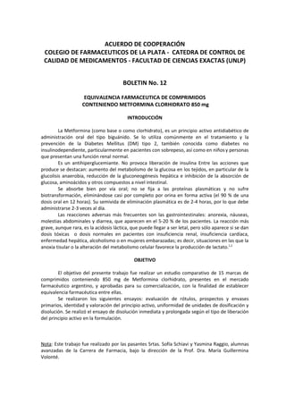 ACUERDO DE COOPERACIÓN
 COLEGIO DE FARMACEUTICOS DE LA PLATA - CATEDRA DE CONTROL DE
 CALIDAD DE MEDICAMENTOS - FACULTAD DE CIENCIAS EXACTAS (UNLP)


                                       BOLETIN No. 12

                     EQUIVALENCIA FARMACEUTICA DE COMPRIMIDOS
                    CONTENIENDO METFORMINA CLORHIDRATO 850 mg

                                          INTRODUCCIÓN

         La Metformina (como base o como clorhidrato), es un principio activo antidiabético de
administración oral del tipo biguánido. Se lo utiliza comúnmente en el tratamiento y la
prevención de la Diabetes Mellitus (DM) tipo 2, también conocida como diabetes no
insulinodependiente, particularmente en pacientes con sobrepeso, así como en niños y personas
que presentan una función renal normal.
         Es un antihiperglucemiante. No provoca liberación de insulina Entre las acciones que
produce se destacan: aumento del metabolismo de la glucosa en los tejidos, en particular de la
glucolisis anaerobia, reducción de la gluconeogénesis hepática e inhibición de la absorción de
glucosa, aminoácidos y otros compuestos a nivel intestinal.
         Se absorbe bien por vía oral; no se fija a las proteínas plasmáticas y no sufre
biotransformación, eliminándose casi por completo por orina en forma activa (el 90 % de una
dosis oral en 12 horas). Su semivida de eliminación plasmática es de 2-4 horas, por lo que debe
administrarse 2-3 veces al día.
         Las reacciones adversas más frecuentes son las gastrointestinales: anorexia, náuseas,
molestias abdominales y diarrea, que aparecen en el 5-20 % de los pacientes. La reacción más
grave, aunque rara, es la acidosis láctica, que puede llegar a ser letal, pero sólo aparece si se dan
dosis tóxicas o dosis normales en pacientes con insuficiencia renal, insuficiencia cardíaca,
enfermedad hepática, alcoholismo o en mujeres embarazadas; es decir, situaciones en las que la
anoxia tisular o la alteración del metabolismo celular favorece la producción de lactato.1,2

                                             OBJETIVO

        El objetivo del presente trabajo fue realizar un estudio comparativo de 15 marcas de
comprimidos conteniendo 850 mg de Metformina clorhidrato, presentes en el mercado
farmacéutico argentino, y aprobadas para su comercialización, con la finalidad de establecer
equivalencia farmacéutica entre ellas.
        Se realizaron los siguientes ensayos: evaluación de rótulos, prospectos y envases
primarios, identidad y valoración del principio activo, uniformidad de unidades de dosificación y
disolución. Se realizó el ensayo de disolución inmediata y prolongada según el tipo de liberación
del principio activo en la formulación.



Nota: Este trabajo fue realizado por las pasantes Srtas. Sofía Schiavi y Yasmina Raggio, alumnas
avanzadas de la Carrera de Farmacia, bajo la dirección de la Prof. Dra. María Guillermina
Volonté.
 