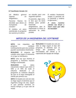 Página 7




El TransPlante Versión 3.0

Un Médico        general     un estudio para una        El médico finalmente
experto              en      segunda opinión.           acepta la posición de
diagnóstico...               El paciente, algo serio,   su paciente y ordena
Paciente: “Doctor, he        le dice que no tiene       la operación...
decidido que deseo un        tiempo para perder         A veces, nuestros
transplante        de        haciendo                   clientes nos llevan a
corazón.”                    diagnósticos, que lo       hacer cosas que ellos
El médico, un poco           importante es hacer la     no necesitan
asombrado, le pregunta       operación lo antes
las razones y le ofrece      posible.


          MITOS DE LA INGENIERIA DEL SOFTWARE

  MITO:    Los   requisitos  del       REALIDAD: El modelo de ciclo de
  proyecto               cambian       vida se elige según el tipo del
  continuamente pero los cambios       proyecto, el dominio que se
  pueden acomodarse fácilmente.        tenga    del    problema,     las
                                       necesidades del cliente y la
  REALIDAD: El impacto del
                                       capacidad del equipo de trabajo.
  cambio varia según el momento
  en el que se introduzca.
  MITO: Una vez que hicimos el
  programa y funciona nuestro
  trabajo a terminado.
  REALIDAD:          Los     datos
  industriales indican que entre el
  50% y el 70% de todo el
  esfuerzo     dedicado    a    un
  programa se realizará después
  de que se le haya entregado al
  cliente por primera vez.
  MITO: El modelo de ciclo de vida
  se elige según el dominio que el
  ingeniero tenga de este, según
  el que permita terminar en
  menos tiempo y el que esté de
  moda.
 