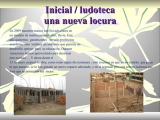 Inicial / ludoteca una nueva locura En 2009 nuestros enanos han llevado clases en un modulo de madera pasando frio, lluvia. Este año queremos  garantizarles  no solo profesoras excelentes sino  también un ambiente que permite un desarrollo optimo  para  su educación. Durante vacaciones hemos aprovechado para desarmar este modulo…. Y ahora desde el  15 de mayo empezó la obra, como todas algún día terminara , solo creemos en que ya no tendrán  que pasar lo que pasaron, se lo han ganado un nuevo espacio adecuado, y en el segundo piso una señora ludoteca que hara que su desarrollo sea  mejor. 