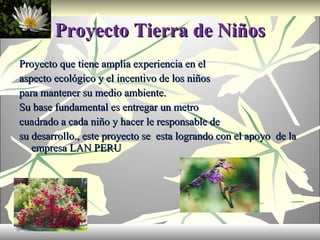 Proyecto Tierra de Niños Proyecto que tiene amplia experiencia en el aspecto ecológico y el incentivo de los niños para mantener su medio ambiente. Su base fundamental es entregar un metro cuadrado a cada niño y hacer le responsable de su desarrollo., este proyecto se  esta logrando con el apoyo  de la empresa LAN PERU 