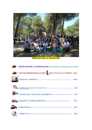 PRECIOS PARA EL ROCÍO/2013
HERMANOS DE LA HERMANDAD:Al corriente en el Pago de sus Cuotas.
NUEVOS HERMANOS (1/1/2013) QUE VAYAN AL CAMINO— 40 €
SITIO DE CARRIOLA ----------------------------------------------------- 450 €
ANIMALES (EXCEPTO BUEYES) ----------------------------------------- 50 €
COCHES DE CABALLOS, CHARRETS----------------------------------- 30 €
TURISMO Y TODOTERRENOS----------------------------------------- 50 €
JARDINERAS------------------------------------------------------------------ 80 €
CARRETAS--------------------------------------------------------------------- 80 €
 