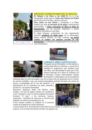 SORTEO DEL NUMERO DE ORDEN DE LA CARAVANA
El Sábado 4 de Mayo a las 22,00 H. En la Casa
Hermandad, tendrá lugar el Sorteo del Número de Orden
que llevaran las Carriolas y demás vehículos.
Para entrar en este Sorteo y acompañar a la Hdad,
tendréis que estar al corriente de los pagos, anteriormente
mencionados, y haber entregado en plazo la Hoja de
Responsables con las personas integrantes y demás
requisitos solicitados en esta Hoja.
Si algún hermano componente de una organización
estuviese pendiente de algún pago con la Hermandad,
deberá hacerla efectiva, en caso contrario no podrá
realizar el camino con ninguna carriola de esta
Hermandad, se informará al Responsable de la Carriola de
esta circunstancia.
CARIDAD Y OBRAS ASISTENCIALES
El pasado mes de Diciembre y el día anterior a
nuestra Santa Misa en Almonte, y a pesar de la
cantidad de preparativos que teníamos para
esta Misa, esta Hermandad al igual que el año
anterior participó en la labor en conjunto con
la Parroquia, Caritas, Hermandades, Grupos
Parroquiales, Colaboradores etc.de recogida de
alimentos para los más necesitados, que fue un gran éxito de aportación de los vecinos
de nuestra localidad, y que esta nuestra hermandad, participo llevando una carreta de
bueyes, acompañados por el son del tamboril, y la
participación de los miembros de Junta, hermanos,
jóvenes etc. de nuestra hermandad.
Queremos Agradecer desde este Boletín, como
siempre a los que de alguna manera nos ayudaron a
vestir y preparar y traer la carreta jardinera de nuestro
hermano “el nene”, a los carreteros, boyeros,
tractoristas, miembros de Junta que se tuvieron que
doblegar en esfuerzos de preparativos etc.
Como siempre también se colaboró en el proyecto
común de acogida de los niños bielorusos.
A parte dentro de la Actividad del Cartero Real como siempre, se colabora con los más
mayores, con los niños más desfavorecidos con juguetes etc.
FOTO DE J. MANUEL GALLARDO
“ IU ”
 