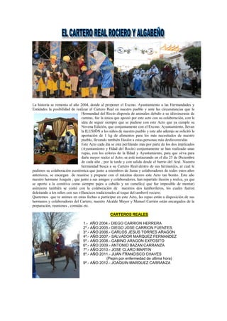 La historia se remonta al año 2004, donde al proponer el Excmo. Ayuntamiento a las Hermandades y
Entidades la posibilidad de realizar el Cartero Real en nuestro pueblo y ante las circunstancias que la
Hermandad del Rocío disponía de animales debido a su idiosincrasia de
camino, fue la única que apostó por este acto con su colaboración, con la
idea de seguir siempre que se pudiese con este Acto que ya cumple su
Novena Edición, que conjuntamente con el Excmo. Ayuntamiento, llevan
la ILUSIÖN a los niños de nuestro pueblo y este año además se solicitó la
aportación de 1 kg de alimentos para los más necesitados de nuestro
pueblo, llevando también Ilusión a estas personas más desfavorecidas
Este Acto cada día se está perfilando más por parte de los dos implicados
(Ayuntamiento y Hdad del Rocío) conjuntamente se han realizado unas
ropas, con los colores de la Hdad y Ayuntamiento, para que sirva para
darle mayor realce al Acto; se está instaurando en el día 25 de Diciembre
de cada año , por la tarde y con salida desde el barrio del Aral. Nuestra
hermandad busca a su Cartero Real dentro de sus herman@s, al cual le
pedimos su colaboración económica que junto a miembros de Junta y colaboradores de todos estos años
anteriores, se encargan de reunirse y preparar con el máximo decoro este Acto tan bonito. Este año
nuestro hermano Joaquín , que junto a sus amigos y colaboradores, han repartido ilusión y realce, ya que
se aporto a la comitiva como siempre pajes a caballo y un camello,( que fue imposible de montar)
asimismo también se contó con la colaboración de nuestros dos tamborileros, los cuales fueron
deleitando a los niños con sus villancicos tradicionales al toque del tamboril rociero.
Queremos que te animes en estas fechas a participar en este Acto, las ropas están a disposición de sus
hermanos y colaboradores del Cartero, nuestro Alcalde Mayor y Manuel Carrión están encargados de la
preparación, reuniones , comidas etc.
CARTEROS REALES
1.- AÑO 2004.- DIEGO CARRION HERRERA
2º.- AÑO 2005.- DIEGO JOSE CARRION FUENTES
3º.- AÑO 2006.- CARLOS JESUS TORRES ARAGON
4º.- AÑO 2007.- SALVADOR MARQUEZ FERNANDEZ
5º.- AÑO 2008.- GABINO ARAGON EXPOSITO
6º.- AÑO 2009.- ANTONIO BAZAN CARRANZA
7º.- AÑO 2010.- JOSE CLARO MARTIN
8º.- AÑO 2011.- JUAN FRANCISCO CHAVES
(Pepin por enfermedad de ultima hora)
9º.- AÑO 2012.- JOAQUIN MARQUEZ CARRANZA
 