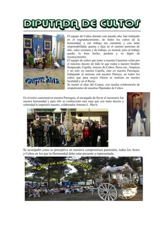 El equipo de Cultos durante este pasado año, han trabajado
en el engrandecimiento, de todos los cultos de la
hermandad, y ese trabajo tan constante y con tanta
responsabilidad, quema y deja en el camino personas de
alto, valor cristiano y de trabajo, es normal, pero el trabajo
queda, lo bien hecho, perdura y es digno de
reconocimiento.
El equipo de cultos que junto a nuestra Camarera velan por
el máximo decoro de todo lo que rodea a nuestro bendito
Simpecado, Capilla, enseres de Cultos, flores etc., limpieza
y no solo en nuestra Capilla, sino en nuestra Parroquia,
trabajando al unísono con nuestro Párroco, en todos los
cultos que para mayor Gloria se realizan en nuestra
localidad y en el Rocío.
Se montó el altar del Corpus, con mucha colaboración de
simpatizantes de nuestras Diputadas de Cultos.
En el retiro cuaresmal en nuestra Parroquia, el encargado de llevar el incensario fue
nuestra hermandad y para ello se confeccionó esta ropa que con tanto decoro y
sobriedad le imprimió nuestro, colaborador Antonio L. Mavit.
Se acompañó como es preceptivo en nuestros compromisos pastorales, todos los Actos
y Cultos en los que la Hermandad debe estar presente y representada.
 