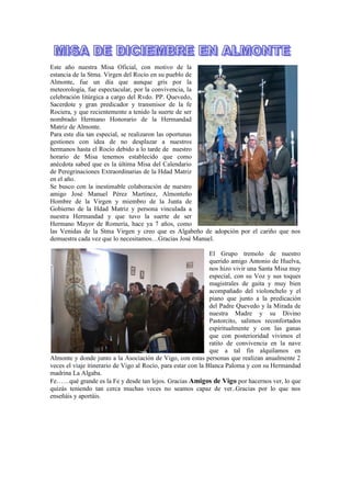 Este año nuestra Misa Oficial, con motivo de la
estancia de la Stma. Virgen del Rocío en su pueblo de
Almonte, fue un día que aunque gris por la
meteorología, fue espectacular, por la convivencia, la
celebración litúrgica a cargo del Rvdo. PP. Quevedo,
Sacerdote y gran predicador y transmisor de la fe
Rociera, y que recientemente a tenido la suerte de ser
nombrado Hermano Honorario de la Hermandad
Matriz de Almonte.
Para este día tan especial, se realizaron las oportunas
gestiones con idea de no desplazar a nuestros
hermanos hasta el Rocío debido a lo tarde de nuestro
horario de Misa tenemos establecido que como
anécdota sabed que es la última Misa del Calendario
de Peregrinaciones Extraordinarias de la Hdad Matriz
en el año.
Se busco con la inestimable colaboración de nuestro
amigo José Manuel Pérez Martínez, Almonteño
Hombre de la Virgen y miembro de la Junta de
Gobierno de la Hdad Matriz y persona vinculada a
nuestra Hermandad y que tuvo la suerte de ser
Hermano Mayor de Romería, hace ya 7 años, como
las Venidas de la Stma Virgen y creo que es Algabeño de adopción por el cariño que nos
demuestra cada vez que lo necesitamos…Gracias José Manuel.
El Grupo tremolo de nuestro
querido amigo Antonio de Huelva,
nos hizo vivir una Santa Misa muy
especial, con su Voz y sus toques
magistrales de gaita y muy bien
acompañado del violonchelo y el
piano que junto a la predicación
del Padre Quevedo y la Mirada de
nuestra Madre y su Divino
Pastorcito, salimos reconfortados
espiritualmente y con las ganas
que con posterioridad vivimos el
ratito de convivencia en la nave
que a tal fin alquilamos en
Almonte y donde junto a la Asociación de Vigo, con estas personas que realizan anualmente 2
veces el viaje itinerario de Vigo al Rocío, para estar con la Blanca Paloma y con su Hermandad
madrina La Algaba.
Fe……qué grande es la Fe y desde tan lejos. Gracias Amigos de Vigo por hacernos ver, lo que
quizás teniendo tan cerca muchas veces no seamos capaz de ver..Gracias por lo que nos
enseñáis y aportáis.
 