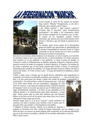 Como siempre el tercer fin de semana de Octubre
llega nuestra “Marcha” Peregrinación, y este año a
Almonte, que es donde está la Virgen.
¿ por dónde tiramos? ¿ Qué camino cogemos?
¿Cuántos días lo hacemos? ¿Qué infraestructura
necesitamos?., las dudas y los comentarios salen,
pero al final y después de ver muchas cosas, ya está..
el camino de los tananjales, antiguo camino
almonteño, que discurre por unos bellos pinares entre
hinojos y Almonte y que sale desde la carretera de las
fresas.
Un autobús, gente joven, gentes de la Hermandad,
gentes del pueblo que aprovechan la oportunidad que
le brinda la hermandad de acercarse hasta la Virgen
realizando un día de camino que es lo que se pueden
permitir por muchas circunstancias.
Que día de convivencia, desde temprano en el desayuno, se nota la alegría, en el autobús
los primeros cantes y risas, una copita de anís, er carlos tocándole a los niños canciones
para meterlos en el ajo, galletitas y mas galletitas .se llega al punto de partida, se
comienza a andar, la infraestructura se adelanta, preparan el aperitivo, llegamos pronto,
estamos ansiosos de andar de compartir, el primer aperitivo, el Ángelus, las miradas de
los niños y personas que no han hecho camino hace tiempo ó nunca, el sentimiento
desbordante del sonido de las palabras “ El Ángel del Señor anunció a Maria, He aquí la
esclava del Señor, El Verbo se hizo Carne “ el toque del tamboril invitándonos a bailar
la primera.
Vuelta a andar, unos a recoger que no quede basura, adelantarse para prepararnos la
acampada, atravesamos un profundo eucaliptal, una carretera y…… vaya a llovido estos
días y no hay quien pase por donde a punto han estado de quedarse semihundido el
camioncillo y los todo terrenos, vuelta el camino para tras “ mira que
lo he dicho antes donde vais tan corriendooo” jajajajajaj las risas
entre los romeros, y que buen día estaba haciendo. Entramos después
del pequeño rodeo en un pinar que parecía que lo habían puesto con
regla, perfectamente alineados, y al final, ya nos esperaban con los
tableros puestos y la infraestructura para poder descansar y comer
algo…bueno comer algo no..más bien jartarnos que este hermano
Mayor es un fiera en eso de los guisos, que mano tiene con el arroz,
cada guiso lo hace mejor que el otro.
Nuestro amigo Juan Aº..si el de la “moreno”, míralo cantando y de
chachara con todo el mundo..como disfruta, como le gusta, que Fe,
que gran niño, que ejemplo, es hermandad en una palabra.
Y después el último trayecto, cafelito en la entrada en Almonte y
después el Encuentro con Ella, vestida de Guapa Almonteña, con sus ráfagas, y sus
flores de talco, su corona y su peana antigua, todo recuperado, de la tradición almonteña
que en su día vivieron los padres y abuelos de los actuales almonteños y rocieros.
FDO. Carlos Torres
 