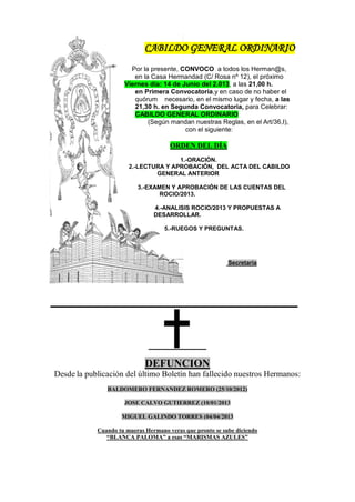 CABILDO GENERAL ORDINARIO
Por la presente, CONVOCO a todos los Herman@s,
en la Casa Hermandad (C/ Rosa nº 12), el próximo
Viernes día: 14 de Junio del 2.013, a las 21,00 h.
en Primera Convocatoria,y en caso de no haber el
quórum necesario, en el mismo lugar y fecha, a las
21,30 h. en Segunda Convocatoria, para Celebrar:
CABILDO GENERAL ORDINARIO
(Según mandan nuestras Reglas, en el Art/36,I),
con el siguiente:
ORDEN DEL DÍA
1.-ORACIÓN.
2.-LECTURA Y APROBACIÓN, DEL ACTA DEL CABILDO
GENERAL ANTERIOR
3.-EXAMEN Y APROBACIÓN DE LAS CUENTAS DEL
ROCIO/2013.
4.-ANALISIS ROCIO/2013 Y PROPUESTAS A
DESARROLLAR.
5.-RUEGOS Y PREGUNTAS.
Secretaría
_______________________
DEFUNCION
Desde la publicación del último Boletín han fallecido nuestros Hermanos:
BALDOMERO FERNANDEZ ROMERO (25/10/2012)
JOSE CALVO GUTIERREZ (10/01/2013
MIGUEL GALINDO TORRES (04/04/2013
Cuando tu mueras Hermano veras que pronto se sube diciendo
“BLANCA PALOMA” a esas “MARISMAS AZULES”
 