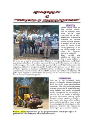 PACHECO:
Persona singular donde las
haya, servicial risueño,
todo un personaje, tiene
tantos Rocíos como
experiencia da la vida,
persona que a lo largo de la
trayectoria de nuestros
caminos rocieros, siempre
ha ayudado no solo a las
gentes del camino en sus
averías ,atascos etc., si no
que a la Hermandad y sus
Juntas de Gobierno,
siempre ha estado ahí.
Quiero recordar una
anécdota de tantas que
tiene el amigo pacheco, y
fue el año que se le partió a su tractor el eje delantero de las ruedas en Palacio, y cuando llegó
después de muchas horas de arreglo a la pernocta de Acoso y Derribo, y grasa por tos laosss,
sombrero de paja y dos cuerdas colgando al preguntarle todo el mundo dijo” mi tractor también
se pone de rodillas”. Es una persona que ha alegrado muchos caminos con sus chistes y sus
sevillanas o quien no ha escuchado aquella de “viejecita, viejecita”, jovial alegre, gueno no se
que decir más si todos lo conocéis, ER PACHECO. Ahora sus hijos también con la herencia del
padre siguen alegrando el caminar de los más jóvenes, este año como novedad su máquina ha
sido las “escunitas” de nuestros jóvenes.
TRABAJADORES
Creo que en esta Hermandad, desde
siempre, los llamados a llevarnos hasta el
Rocío año tras año, no son los trabajadores
porque para todas las organizaciones, estas
personas son uno más de sus carriolas, que
bonita tradición tiene nuestra hermandad
con las personas que con sus maquinas o
tractores nos llevan, cuando se adelantan,
nos ponen las mesas etc para que cuando
lleguemos estemos a gusto y en familia, y
que buenos ratos echan ellos también,
como participan en todo o bueno en casi
todo, porque para las misas se que son más
perezosos a esas horas ellos preparan sus
tractores para que no le falte el aceite etc
Gracias Amigos porque sabemos que hay que gustarle mucho el Rocío para a pesar de
ganar dinero, venir trabajando con vuestros tractores etc.
 
