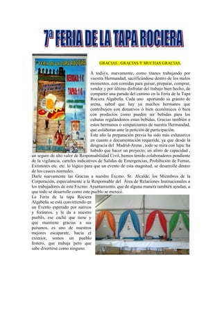 GRACIAS , GRACIAS Y MUCHAS GRACIAS,
A tod@s, nuevamente, como titanes trabajando por
vuestra Hermandad, sacrificándose dentro de los malos
momentos, con comidas para guisar, preparar, comprar,
vender y por último disfrutar del trabajo bien hecho, de
compartir una parada del camino en la Feria de la Tapa
Rociera Algabeña. Cada uno aportando su granito de
arena, sabed que hay ya muchos hermanos que
contribuyen con donativos ó bien económicos ó bien
con productos como pueden ser bebidas para los
cubatas regalándonos estas bebidas, Gracias también a
estos hermanos o simpatizantes de nuestra Hermandad,
que colaboran ante la petición de participación.
Este año la preparación previa ha sido más exhaustiva
en cuanto a documentación requerida, ya que desde la
desgracia del Madrid-Arena , todo se mira con lupa: ha
habido que hacer un proyecto, un aforo de capacidad ,
un seguro de alto valor de Responsabilidad Civil, hemos tenido colaboradores pendiente
de la vigilancia, carteles indicativos de Salidas de Emergencias, Prohibición de Fumar,
Extintores etc. etc. lo lógico para que un evento de esta magnitud, se desarrolle dentro
de los cauces normales.
Darle nuevamente las Gracias a nuestro Excmo. Sr. Alcalde, los Miembros de la
Corporación, especialmente a la Responsable del Área de Relaciones Institucionales a
los trabajadores de este Excmo. Ayuntamiento, que de alguna manera también ayudan, a
que todo se desarrolle como este pueblo se merece.
La Feria de la tapa Rociera
Algabeña se está convirtiendo en
un Evento esperado por nativos
y foráneos, y le da a nuestro
pueblo, ese caché que tiene y
que mantiene gracias a sus
paisanos, es uno de nuestros
mejores escaparate, hacia el
exterior, somos un pueblo
festero, que trabaja pero que
sabe divertirse como ninguno.
 
