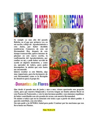 Se cumple ya una año del pasado
Boletín, en el que por primera vez, en
mi escrito, reflejé mi Agradecimiento a
esta Junta, por haber decidido
nombrarme Camarera de esta mi
Hermandad. Hoy después de este
tiempo transcurrido, quiero intentar de
plasmar en este nuevo escrito, la
confirmación del Agradecimiento, por
confiar en mí, y pode haber servido de
ayuda en algunos momentos, y como
no, aprender de tod@s, para poder
desempeñar, la misión que esta Junta
me encomendó.
Quiero resaltar es este Boletin, algo
muy importante, para los herman@s de
esta Hermandad, como es la Recogida
de donativos para el grupo de:
Que desde el pasado mes de junio y mes a mes, vienen aportando una pequeña
cuota, para que nuestro Simpecado y Carreta tengan un bonito adorno floral en
esta Pascua de Pentecostés, y este lo más hermosa posible y nos sintamos orgullosas
de haber contribuido con este granito de arena, con nuestra Hermandad.
Os animo a tod@s que no lo conocíais este tema a que a partir de ahora podáis ó
queráis contribuir, con esta labor.
Sin más pedir a la SEÑORA Salud para poder Caminar por las marismas que nos
lleva hasta sus Plantas.
Fdo: M.D.S.M
 