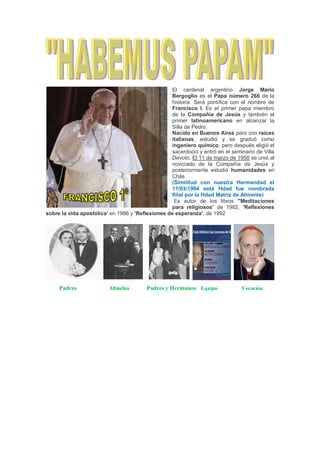 El cardenal argentino Jorge Mario
Bergoglio es el Papa número 266 de la
historia. Será pontífice con el nombre de
Francisco I. Es el primer papa miembro
de la Compañía de Jesús y también el
primer latinoamericano en alcanzar la
Silla de Pedro.
Nacido en Buenos Aires pero con raíces
italianas, estudió y se graduó como
ingeniero químico, pero después eligió el
sacerdocio y entró en el seminario de Villa
Devoto. El 11 de marzo de 1958 se unió al
noviciado de la Compañía de Jesús y
posteriormente estudió humanidades en
Chile.
(Similitud con nuestra Hermandad el
11/03/1994 esta Hdad fue nombrada
filial por la Hdad Matriz de Almonte)
Es autor de los libros "Meditaciones
para religiosos' de 1982, 'Reflexiones
sobre la vida apostólica' en 1986 y 'Reflexiones de esperanza', de 1992
Padres Abuelos Padres y Hermanos Equipo Vocación
 