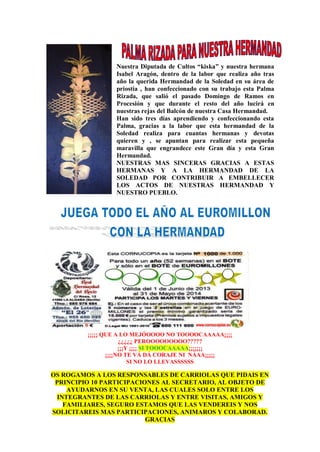 Nuestra Diputada de Cultos “kiska” y nuestra hermana
Isabel Aragón, dentro de la labor que realiza año tras
año la querida Hermandad de la Soledad en su área de
priostia , han confeccionado con su trabajo esta Palma
Rizada, que salió el pasado Domingo de Ramos en
Procesión y que durante el resto del año lucirá en
nuestras rejas del Balcón de nuestra Casa Hermandad.
Han sido tres días aprendiendo y confeccionando esta
Palma, gracias a la labor que esta hermandad de la
Soledad realiza para cuantas hermanas y devotas
quieren y , se apuntan para realizar esta pequeña
maravilla que engrandece este Gran día y esta Gran
Hermandad.
NUESTRAS MAS SINCERAS GRACIAS A ESTAS
HERMANAS Y A LA HERMANDAD DE LA
SOLEDAD POR CONTRIBUIR A EMBELLECER
LOS ACTOS DE NUESTRAS HERMANDAD Y
NUESTRO PUEBLO.
¡¡¡¡¡ QUE A LO MEJÓOOOO NO TOOOOCAAAAA¡¡¡¡
¿¿¿¿¿ PEROOOOOOOOO?????
¡¡¡Y ¡¡¡¡ SI TOOOCAAAAA¡¡¡¡¡¡¡
¡¡¡¡NO TE VÁ DÁ CORAJE NI NÁAA¡¡¡¡¡
SI NO LO LLEVASSSSSS
OS ROGAMOS A LOS RESPONSABLES DE CARRIOLAS QUE PIDAIS EN
PRINCIPIO 10 PARTICIPACIONES AL SECRETARIO, AL OBJETO DE
AYUDARNOS EN SU VENTA, LAS CUALES SOLO ENTRE LOS
INTEGRANTES DE LAS CARRIOLAS Y ENTRE VISITAS, AMIGOS Y
FAMILIARES, SEGURO ESTAMOS QUE LAS VENDEREIS Y NOS
SOLICITAREIS MAS PARTICIPACIONES, ANIMAROS Y COLABORAD.
GRACIAS
 