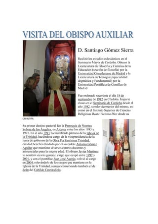 D. Santiago Gómez Sierra
Realizó los estudios eclesiásticos en el
Seminario Mayor de Córdoba. Obtuvo la
Licenciatura en Filosofía y Ciencias de la
Educación (sección de filosofía) por la
Universidad Complutense de Madrid y la
Licenciatura en Teología (especialidad
dogmática y Fundamental) por la
Universidad Pontificia de Comillas de
Madrid.
Fue ordenado sacerdote el día 18 de
septiembre de 1982 en Córdoba. Imparte
clases en el Seminario de Córdoba desde el
año 1982, siendo vicerrector del mismo, así
como en el Instituto Superior de Ciencias
Religiosas Beata Victoria Díez desde su
creación.
Su primer destino pastoral fue la Parroquia de Nuestra
Señora de los Ángeles, en Alcolea entre los años 1983 y
1991. En el año 1993 fue nombrado párroco de la Iglesia de
la Trinidad, haciéndose cargo de la vicepresidencia de la
junta de gobierno de la Obra Pía Santísima Trinidad,
entidad benéfica fundada por el sacerdote Antonio Gómez
Aguilar que mantiene diversos centros docentes y
asistenciales para la tercera edad. El obispo Javier Martínez
lo nombró vicario general, cargo que ocupó entre 1997 y
2001, y con el pontífice Juan José Asenjo, volvió al cargo
en 2004, relevándolo de los cargos que mantiene en la
Iglesia de la Trinidad, aunque conservando también el de
deán del Cabildo Catedralicio.
 