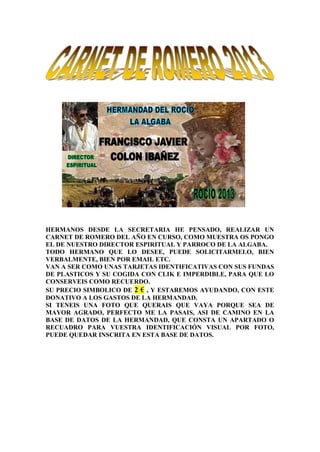 HERMANOS DESDE LA SECRETARIA HE PENSADO, REALIZAR UN
CARNET DE ROMERO DEL AÑO EN CURSO, COMO MUESTRA OS PONGO
EL DE NUESTRO DIRECTOR ESPIRITUAL Y PARROCO DE LA ALGABA.
TODO HERMANO QUE LO DESEE, PUEDE SOLICITARMELO, BIEN
VERBALMENTE, BIEN POR EMAIL ETC.
VAN A SER COMO UNAS TARJETAS IDENTIFICATIVAS CON SUS FUNDAS
DE PLASTICOS Y SU COGIDA CON CLIK E IMPERDIBLE, PARA QUE LO
CONSERVEIS COMO RECUERDO.
SU PRECIO SIMBOLICO DE 2 € , Y ESTAREMOS AYUDANDO, CON ESTE
DONATIVO A LOS GASTOS DE LA HERMANDAD.
SI TENEIS UNA FOTO QUE QUERAIS QUE VAYA PORQUE SEA DE
MAYOR AGRADO, PERFECTO ME LA PASAIS, ASI DE CAMINO EN LA
BASE DE DATOS DE LA HERMANDAD, QUE CONSTA UN APARTADO O
RECUADRO PARA VUESTRA IDENTIFICACIÓN VISUAL POR FOTO,
PUEDE QUEDAR INSCRITA EN ESTA BASE DE DATOS.
 