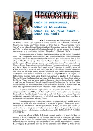 MARÍA DE PENTECOSTÉS,
MARÍA DE LA IGLESIA,
MARÍA DE LA VIDA NUEVA ,
MARÍA DEL ROCÍO
MARÍA es su nombre. En arameo: ‫,מרים‬ “Maryam”,
en Latín: “Myrian”, que significa: “Nuestra Señora”. Es la humilde doncella de
Nazaret, una mujer, una Virgen elegida por Dios. Fue la “Bienaventurada Virgen
María”, la que estaba llena de Gracia, mirada por Dios mismo para que fuera la Esclava
del Señor. La Madre de Jesús, el Salvador del mundo. La que, en los primeros siglos del
cristianismo, ya se le atribuyó el título de “Theotokos” (“Madre de Dios”)
Fue una mujer judía de Nazaret, provincia de Galilea, que vivió entre finales del
siglo I a.C. y la primera parte del siglo I d.C. Su nacimiento tiene fecha desconocida
aunque se celebra el 8 de septiembre en la Cristiandad. Ella habría nacido entre el año
30 y el 20 a. C., en un lugar desconocido. Algunos dicen que nació en Séforis, una
ciudad cercana a Nazaret, aunque existen otras muchas tradiciones. Vivió largos años en
Nazaret. Estuvo desposada con un hombre llamado José, descendiente de la estirpe del
rey David. Según la narración bíblica del Nuevo Testamento y, también, según el
Corán, María fue la madre de Jesús de Nazaret. En el cristianismo, creemos y sabemos
que María aún era virgen cuando, tras la Anunciación, supo que estaba encinta por obra
del Espíritu Santo. Por esto, a menudo se le llama la «Virgen María» o «la Virgen». Su
fallecimiento también tiene fecha desconocida, aunque se celebra el 15 de agosto.
Nuestra Doctrina Católica profesa la creencia de la Dormición o la Asunción de María a
los Cielos. Ella no pasó por la corrupción de la muerte, sino que fue arrebatada, elevada
a los Cielos por el poder del Dios Altísimo. Una tradición afirma que fue a vivir a Éfeso
acompañando a San Juan Evangelista, el discípulo amado de Jesús, y allí murió con 90
años. Pero seguramente nunca salió de Jerusalén, y murió con unos 60 años.
La vemos actualmente representada en imágenes con diversos atributos:
anagrama con las letras “M” y “A”; Azucena; Corona de doce estrellas; Luna a sus pies;
Rosario; Rosa; Vestidos blanco, Rosa o rojo y azul; Niño Jesús en sus brazos; Serpiente
del Génesis o demonio bajo sus pies… o bajo el signo del Espíritu Santo, una Blanca
paloma descendiendo sobre la Iglesia Orante.
Ella es la protagonista de la Iglesia naciente, en ella Dios se fijó, no solo para ser
la Madre del Señor, sino para ser también la Madre de la Iglesia. Cuando Jesús murió,
desde la Cruz, encomendó a su discípulo amado: “Hijo, ahí tienes a tu Madre”, y
desde entonces el discípulo la recibió en su casa Esa es la gran verdad que hoy
queremos venerar y admirar como una bendición del cielo. TENEMOS UNA MADRE
CELESTIAL.
María, no sólo es la Madre de Jesús de Nazaret, no sólo es la Madre de Dios, es
también la Madre de la Iglesia. En ella tenemos los comienzos de una Iglesia que estaba
impulsada por la fuerza del Espíritu Santo, y que quería llegar a todos los confines del
mundo a predicar, enseñar y vivir una forma de Vida Nueva, Revolucionaria, distinta:
EL Evangelio de Jesucristo. Por eso hoy la veneramos como Madre y Reina de los
 