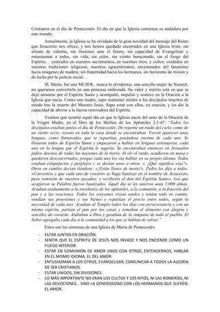 Cristianos en el día de Pentecostés. El día en que la Iglesia comienza su andadura por
este mundo.
Actualmente, la Iglesia se ha olvidado de la gran novedad del mensaje del Reino
que Jesucristo nos ofrece, y nos hemos quedado encerrados en una Iglesia triste, sin
aliento de valentía, sin ilusiones ante el futuro, sin capacidad de Evangelizar y
entusiasmar a todos, sin vida, sin color, sin viento huracanado, sin el fuego del
Espíritu… centrados en nuestros sacramentos, en nuestros ritos, y cultos; oxidados en
nuestras tradiciones religiosas, nuestros egocentrismos; envenenados del fanatismo
hacia imágenes de madera; sin fraternidad hacia los hermanos, sin horizonte de misión y
de lucha por la justicia social…
SÍ, María, fue una MUJER, nunca lo olvidemos, una sencilla mujer de Nazaret,
no queramos convertirla en una princesa endiosada. Su valor y mérito está en que se
dejó arrastrar por el Espíritu Santo y acompañó, impulsó y sostuvo en la Oración a la
Iglesia que nacía. Como una madre, supo mantener unidos a los discípulos muertos de
miedo tras la muerte del Maestro Jesús. Supo estar con ellos, en oración, y les dio la
capacidad de abrirse a la fuerza renovadora del Espíritu.
Veamos qué ocurrió aquel día en que la Iglesia nacía del seno de la Oración de
la Virgen Madre, en el libro de los Hechos de los Apóstoles 2,1-47: “Todos los
discípulos estaban juntos el día de Pentecostés. De repente un ruido del cielo, como de
un viento recio, resonó en toda la casa donde se encontraban. Vieron aparecer unas
lenguas, como llamaradas, que se repartían, posándose encima de cada uno. Se
llenaron todos de Espíritu Santo y empezaron a hablar en lenguas extranjeras, cada
uno en la lengua que el Espíritu le sugería. Se encontraban entonces en Jerusalén
judíos devotos de todas las naciones de la tierra. Al oír el ruido, acudieron en masa y
quedaron desconcertados, porque cada uno los oía hablar en su propio idioma. Todos
estaban estupefactos y perplejos y se decían unos a otros: « ¿Qué significa esto?».
Otros en cambio decían riéndose: «¡Están llenos de mosto!». Pedro les dijo a todos:
«Convertíos y que cada uno de vosotros se haga bautizar en el nombre de Jesucristo,
para remisión de vuestros pecados; y recibiréis el don del Espíritu Santo». Los que
acogieron su Palabra fueron bautizados. Aquel día se les unieron unas 3.000 almas.
Acudían asiduamente a la enseñanza de los apóstoles, a la comunión, a la fracción del
pan y a las oraciones. Todos los creyentes vivían unidos y tenían todo en común;
vendían sus posesiones y sus bienes y repartían el precio entre todos, según la
necesidad de cada uno. Acudían al Templo todos los días con perseverancia y con un
mismo espíritu, partían el pan por las casas y tomaban el alimento con alegría y
sencillez de corazón. Alababan a Dios y gozaban de la simpatía de todo el pueblo. El
Señor agregaba cada día a la comunidad a los que se habían de salvar.”
Estos son los síntomas de una Iglesia de María de Pentecostés:
- ESTAR JUNTOS EN ORACIÓN.
- SENTIR QUE EL ESPÍRITU DE JESÚS NOS INVADE Y NOS ENCIENDE COMO UN
FUEGO INTERIOR.
- ESTAR EN COMUNIÓN DE AMOR UNOS CON OTROS, ENTENDERNOS, HABLAR
EN EL MISMO IDIOMA, EL DEL AMOR.
- ENTUSIASMAR A LOS OTROS, EVANGELIZAR, COMUNICAR A TODOS LA ALEGRÍA
DE SER CRISTIANOS.
- ESTAR UNIDOS, SIN DIVISIONES.
- LO MÁS IMPORTANTE NO ERAN LOS CULTOS Y LOS RITOS, NI LAS ROMERÍAS, NI
LAS DEVOCIONES… SINO LA GENEROSIDAD CON LOS HERMANOS QUE SUFREN:
EL AMOR.
 