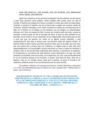 - VIVIR CON SENCILLEZ, CON ALEGRÍA, CON PAZ INTERIOR, CON AMABILIDAD
HACIA TODOS, CON SIMPATÍA.
¿Qué hizo el Espíritu en los primeros discípulos? Les dio valentía, les dio fuerza
y valor para anunciar, para predicar. Antes estaban ellos juntos, pero sin salir al
mundo. El Espíritu les empujó con fuerza a cumplir la misión que Jesús les había dado.
También a nosotros el Espíritu nos da la fuerza para cumplir con nuestra misión de
cristianos. Estamos llamados a vivir como cristianos en todas las circunstancias de la
vida: en la familia, en el trabajo, en los estudios, con los amigos, en voluntariados,
aficiones, etc. Pero no siempre es fácil. A veces ser cristiano está mal visto, a veces es
cansado, a veces cuesta ser fiel al mensaje de Jesús. A veces es más cómodo no ser
honrado, no ser sincero, no ser coherente, no ser responsable. Hay muchos que no van
a misa por que no quieren ser vistos en la Iglesia (¡¡¡qué cobardes, y qué
incoherentes!!!). Nos dice la lectura que «se llenaron todos de Espíritu Santo». El
Espíritu Santo es Dios mismo que llena nuestras vidas, que se da todo, que nos ama,
que nos quiere dar su fuerza para ser cristianos, su alegría ante la vida. Dios ama
apasionadamente a la humanidad y quiere comunicar su amor a todos los hombres y
mujeres. Dios se nos da del todo, esperando que nosotros, si queremos, lo acojamos.
El cristianismo es una forma de vida distinta, nueva alternativa a lo que nos suele
presentar la sociedad. Cree en el amor, en la esperanza, en la fe, creer profundamente
en el ser humano, porque el ser humano, si quiere, está lleno de Dios, lleno de su
Espíritu. Cree en un mundo nuevo, lucha por la justicia, se lanza al mundo a ser
solidarios, celebran juntos la fe, se entusiasman por las cosas de Dios.
No podemos callarnos este mensaje tan inmenso, estamos llamados a anunciarlo
y a vivirlo con intensidad para que los demás nos vean y puedan decir: «Mirad cómo se
aman: ¡son cristianos¡».
SER ROCIERO ES TENER EN TU VIDA A MARÍA DE PENTECOSTÉS,
APRENDE DE ELLA. IMÍTALA A ELLA. SÉ DISCÍPULO DE CRISTO CON
ELLA. SÉ CRISTIANO COMO ELLA. VIVE EN TU IGLESIA, DENTRO,
COMO ELLA. ORA, COMPARTE LA EUCARISTÍA, APRENDE DE LA
PALABRA DE DIOS… COMO ELLA….
 