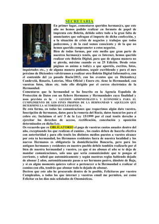 SECRETARIA
En primer lugar, comentaros queridos herman@s, que este
año no hemos podido realizar en formato de papel de
imprenta este Boletín, debido sobre todo a la gran falta de
anunciantes que sufragan el importe de dicha confección, y
a la situación de crisis de negocios y trabajos que todos
padecemos, y de la cual somos consciente y de la que no
hemos querido comprometer a estos negocios.
Bien de todas formas, por este medio que gran parte de
nuestros herman@s tenéis, que es Internet, hemos querido
realizar este Boletín Digital, para que de alguna manera no
se pierda, máxime cuando es su 25 Edición. Desde estas
páginas os animo a tod@s a que aportéis, escritos, fotos,
inquietudes etc., y de alguna manera podamos, seguir escribiendo y para el mes
próximo de Diciembre volviéramos a realizar otro Boletín Digital Informativo, con
el contenido del ya pasado Rocío/2013, con los eventos que en Diciembre,(
Candevelá, Rosario, Loterías, Misa Oficial ) Enero etc. tiene la Hermandad, con
vuestras fotos, ideas etc. todo ello dirigido por el correo electrónico de la
Hermandad.
Comentaros que la hermandad se ha Inscrito en la Agencia Española de
Protección de Datos con un fichero Hermanos y Hermandades cuya finalidad y
usos previsto es la : GESTION ADMINISTRATIVA Y ECONOMICA PARA EL
CUMPLIMIENTO DE LOS FINES PROPIOS DE LA HERMANDAD Y AQUELLOS QUE
DETERMINE LA AUTORIDAD ECLESIASTICA.
De esta forma, en todas las comunicaciones que requerimos algún dato vuestro,
Inscripción de hermanos, datos para la romería del Rocío, datos bancarios para el
cobro etc. Incluimos el art/ 5 de la Ley 15/1999 por el cual tenéis derecho a
ejercitar los derechos de acceso, rectificación, cancelación y oposición
determinados en dicha Ley.
Os recuerdo que es OBLIGATORIO el pago de vuestras cuotas anuales dentro del
año, exceptuando los que realizan el camino , los cuales deben de hacerla efectiva
con anterioridad y para ello tenéis los distintos medios puestos a vuestro alcance
por esta tu hermandad, los Hermanos residentes fuera de nuestra localidad y los
nuevos Hermanos es obligatorio la domiciliciación Bancaria, pero para los
antiguos hermanos y residentes en nuestro pueblo debéis también realizarlo por el
bien de nuestra hermandad y vuestro, ya que si no abonas el año se te deja de
mandar comunicaciones, solo una que sería comunicándote que te pongas al
corriente, y sabed que automáticamente y según nuestras reglas habiendo dejado
de abonar 2 años, automáticamente pasas a ser hermano pasivo, dándote de Baja,
y si en algún momento quieres volver a pertenecer a la Hermandad o realizar el
camino con ella, tendrás que abonar todo lo dejado de abonar.
Deciros que este año he procurado dentro de lo posible, Felicitaros por vuestro
Cumpleaños, a todos los que internet y vuestros email me permiten, así como
Felicitar en los días más señalados de Onomásticas.
 