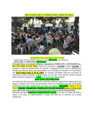 REUNIÓN DE CAMINO DEL ROCÍO/2013
El Sábado 13 de Abril/2013, a las 21,30 H.
Tendrá lugar en la Casa Hdad c/ Rosa nº 12, esta REUNIÓN, para tratar los
TEMAS DEL CAMINO DEL ROCIO/2013
El Alcalde Mayor y la Junta de Gobierno, expondrán la NORMATIVA, NOVEDADES etc.,
Del 1 de Abril al 21 de Abril. Debéis de comunicar e Inscribir vuestra Carriola. Y
entregar la Hoja de Responsable de Carriola e Integrantes de la misma, debidamente
rellena con todos los datos, en nuestra Hdad, a los Alcaldes de Carretas o a la Secretaria,
con fecha límite hasta el 28 de Abril, las entregas realizadas fuera de este plazo no
entraran en sorteo ocupando el último lugar en este año. Para inscribir vuestra carriola
debéis efectuar el ingreso en la Caixa en la cuenta de la Hermandad:
2100—8393—05--2200119648
con expresión de la persona titular de la carriola y pedir el resguardo del ingreso para que
tengáis constancia (no tenéis que presentarlo solo en el hipotético caso que exista algún
problema). Para cada concepto hay que hacer un ingreso. Sitio Rocío, (hasta el 21 de
Abril) Vehículo, Animal box, Jardineras ó Carreta de bueyes.(Hasta el 28 de Abril
como fecha tope, pero si antes lo sabéis mejor para la previsión de la Hermandad)
Recuerda que para conservar tu antigüedad de camino y el sitio de Caseta del Rocío,
vayas o no vayas es imprescindible el abono del Sitio de tu carriola, en el plazo
establecido.
 