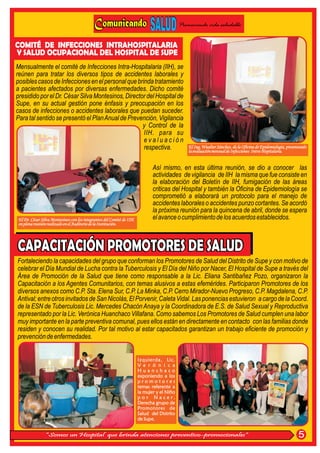 Promoviendo vida saludable


COMITÉ DE INFECCIONES INTRAHOSPITALARIA
Y SALUD OCUPACIONAL DEL HOSPITAL DE SUPE
Mensualmente el comité de Infecciones Intra-Hospitalaria (IIH), se
reúnen para tratar los diversos tipos de accidentes laborales y
posibles casos de Infecciones en el personal que brinda tratamiento
a pacientes afectados por diversas enfermedades. Dicho comité
presidido por el Dr. César Silva Montesinos, Director del Hospital de
Supe, en su actual gestión pone énfasis y preocupación en los
casos de infecciones o accidentes laborales que puedan suceder.
Para tal sentido se presentó el Plan Anual de Prevención, Vigilancia
                                                    y Control de la
                                                    IIH. para su
                                                    evaluación
                                                    respectiva.                                 El Ing. Wualter Sánchez, de la Oficina de Epidemiología, presentando
                                                                                                la evaluación mensual de Infecciones Intra-Hopitalaria.


                                                                               Así mismo, en esta última reunión, se dio a conocer las
                                                                               actividades de vigilancia de IIH la misma que fue consiste en
                                                                               la elaboración del Boletín de IIH, fumigación de las áreas
                                                                               criticas del Hospital y también la Oficina de Epidemiología se
                                                                               comprometió a elaborará un protocolo para el manejo de
                                                                               accidentes laborales o accidentes punzo cortantes. Se acordó
                                                                               la próxima reunión para la quincena de abril, donde se espera
 El Dr. César Silva Montesinos con los integrantes del Comité de IIH.          el avance o cumplimiento de los acuerdos establecidos.
 en plena reunión realizado en el Auditorio de la Institución.




Fortaleciendo la capacidades del grupo que conforman los Promotores de Salud del Distrito de Supe y con motivo de
celebrar el Día Mundial de Lucha contra la Tuberculosis y El Día del Niño por Nacer, El Hospital de Supe a través del
Área de Promoción de la Salud que tiene como responsable a la Lic. Eliana Santibañez Pozo, organizaron la
Capacitación a los Agentes Comunitarios, con temas alusivos a estas efemérides. Participaron Promotores de los
diversos anexos como C.P. Sta. Elena Sur, C.P. La Minka, C.P. Cerro Mirador-Nuevo Progreso, C.P. Magdalena, C.P.
Antival; entre otros invitados de San Nicolás, El Porvenir, Caleta Vidal. Las ponencias estuvieron a cargo de la Coord.
de la ESN de Tuberculosis Lic. Mercedes Chacón Anaya y la Coordinadora de E.S. de Salud Sexual y Reproductiva
representado por la Lic. Verónica Huanchaco Villafana. Como sabemos Los Promotores de Salud cumplen una labor
muy importante en la parte preventiva comunal, pues ellos están en directamente en contacto con las familias donde
residen y conocen su realidad. Por tal motivo al estar capacitados garantizan un trabajo eficiente de promoción y
prevención de enfermedades.


                                                                        Izquierda, Lic.
                                                                        V e r ó n i c a
                                                                        Huanchaco
                                                                        exponiendo a los
                                                                        promotores
                                                                        temas referente a
                                                                        la mujer y el Niño
                                                                        p o r N a c e r.
                                                                        Derecha grupo de
                                                                        Promotores de
                                                                        Salud del Distrito
                                                                        de Supe.


                “Somos un Hospital que brinda atenciones preventivo-promocionales”                                                                             5
 