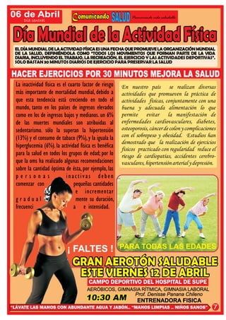 06 de Abril                                                  Promoviendo vida saludable
      Día central




 EL DÍA MUNDIAL DE LA ACTIVIDAD FÍSICA ES UNA FECHA QUE PROMUEVE LA ORGANIZACIÓN MUNDIAL
 DE LA SALUD, DEFINIÉNDOLA COMO “TODOS LOS MOVIMIENTOS QUE FORMAN PARTE DE LA VIDA
 DIARIA, INCLUYENDO EL TRABAJO, LA RECREACIÓN, EL EJERCICIO Y LAS ACTIVIDADES DEPORTIVAS”.
 SOLO BASTAN 30 MINUTOS DIARIOS DE EJERCICIO PARA PRESERVAR LA SALUD

HACER EJERCICIOS POR 30 MINUTOS MEJORA LA SALUD
  La inactividad física es el cuarto factor de riesgo   En nuestro país se realizan diversas
  más importante de mortalidad mundial, debido a        actividades que promueven la práctica de
  que esta tendencia está creciendo en todo el          actividades físicas, conjuntamente con una
  mundo, tanto en los países de ingresos elevados       buena y adecuada alimentación lo que
  como en los de ingresos bajos y medianos. un 6%       permite evitar la manifestación de
  de las muertes mundiales son atribuidas al            enfermedades cardiovasculares, diabetes,
  sedentarismo. sólo la superan la hipertensión         osteoporosis, cáncer de colon y complicaciones
  (13%) y el consumo de tabaco (9%), y la iguala la     con el sobrepeso y obesidad. Estudios han
                                                        demostrado que la realización de ejercicios
  hiperglucemia (6%). la actividad física es benéfica   fisicos practicado con regularidad reduce el
  para la salud en todos los grupos de edad; por lo     riesgo de cardiopatías, accidentes cerebro-
  que la oms ha realizado algunas recomendaciones       vasculares, hipertensión arterial y depresión.
  sobre la cantidad óptima de ésta, por ejemplo, las
  personas                   inactivas deben
  comenzar con                   pequeñas cantidades
                                  e incrementar
  gradual                         mente su duración,
  frecuenci                     a e intensidad.




                            ¡ FALTES !                  PARA TODAS LAS EDADES



                                       CAMPO DEPORTIVO DEL HOSPITAL DE SUPE
                                       AERÓBICOS, GIMNASIA RÍTMICA, GIMNASIA LABORAL
                                                        Prof. Denisse Panana Chileno
                                                                ENTRENADORA FISICA
“LÁVATE LAS MANOS CON ABUNDANTE AGUA Y JABÓN.. “MANOS LIMPIAS .. NIÑOS SANOS”                       7
 