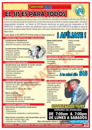 to   Universa
                                                                                                                             l
                                                                                                             en
                                                                    Promoviendo vida saludable




                                                                                                       i
                                                                                                      m
                                                                                                   Asegura
El SIS cubre prestaciones de salud en base al PLA ESPECIAL DE ASEGURAMIENTO EN SALUD (PEAS), el
cual es una lista priorizada de condiciones e intervenciones que se brinda a nuestros asegurados. Gracias al
Aseguramiento Universal en Salud, el SIS financia atenciones de salud para los asegurados al SIS
GRATUITO, el objetivo es tener una poblaciuón sana y para ello el SIS GRATUITO protege la salud de
personas de cualquier edad: Recién nacido sano, Niño sano, Adolescente sano, Joven y Adulto sano y Adulto
Mayor sano.
Al estar afiliado al SIS GRATUITO tendrás asistencia médica gratuita en:
 CONDICIONES OBSTÉTRICAS Y GINECOLÓGICAS
  Condiciones Obstétricas                                   Otras Infecciones             -Fiebre amarilla
  -Embarazo y complicaciones                                -Malaria                      -Rabia
  -Atención de parto y post parto                           -Bartonelosis                 -Micosis cutánea
                                                            -Dengue clásico               -Brucelosis
  Condiciones Ginecológicas                                 -Dengue hemorragico           -Hepatitis
  -Prolapso genital                                         -Leishmaniasis                Hidatidosis entre otros
  -Infección vaginal                                        -Peste
  -Infección pélvica
  -Enfermedades de las mamas                                CONDICIONES NO TRANSMISIBLES
  -Menopausia                                               Condiciones que afectan al recién nacido
                                                            -Ansiedad
 CONDICIONES PEDIÁTRICAS
                                                            -Depresión
  Condiciones que afectan al recién nacido
  -Enfermedades del recién nacido                           CONDICIONES CRÓNICAS Y DEGENERATIVAS
  -Paladar hendido                                          Condiciones que afectan al recién nacido
  -Enfermedad diarreica                                     -Asma bronquial
  -Parásito intestinal                                      -Obesidad
  -Desnutrición                                             -Osteoporosis
  -Anemia nutricional                                       -Epilepsia
 CONDICIONES NEOPLÁSTICAS (TUMORALES)
                                                            CONDICIONES AGUDAS
  Tumores del aparato genital/femenino                      -Apendicitis aguda
  -Cáncer de cuello uterino/Displasia cervical              -Gastritis aguda y
  -Mioma uterino                                            úlcera péptica sin
  -Despistaje de cáncer de mama                             complicaciones
                                                            -Cálculo a la
  Otros tumores                                             vesícula
  -Hipertrofia prostática                                   -Contusiones
  -Despistaje de cáncer de colon                            -Traumatismo
  -Despistaje de cáncer de estómago                         -Quemaduras entre
  -Despistaje de próstata                                   otras.
 CONDICIONES TRANSMISIBLES
  Infecciones del aparato respiratorio
  -Neumonía
  -Tuberculosis
                                                                       HORARIO DE ATENCIÓN:
  -Tuberculosis resistente a medicamentos
                                                               DE 7:00am A 7:00pm
  Infecciones urinarias y de transmisión sexual
  -Infección urinaria baja y alta
                                                               DE LUNES A SÁBADOS
  -Infección por VIH y SIDA            Más información sobre su cobertura en:                    www.sis.gob.pe
“ASUMIMOS EL COMPROMISO DE PROMOVER UNA COMUNIDAD SALUDABLE Y SEGURA”                                                            9
 