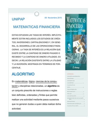 08 Noviembre 2015
UNIPAP
MATEMATICAS FINANCIERA
ESTAS ESTUDIAN LAS TASAS DE INTERÉS. IMPLÍCITA-
MENTE ESTÁN INCLUIDOS LOS ESTUDIOS DE CRÉDI-
TOS, INVERSIONES, CAPITALIZACIONES Y, EN GENE-
RAL, EL DESARROLLO DE LAS OPERACIONES FINAN-
CIERAS . LA TASA DE INTERÉS ES LA RELACIÓN QUE
EXISTE ENTRE LA CANTIDAD DE DINERO PAGADO O
RECIBIDO Y LA CANTIDAD DE DINERO UTILIZADO, ES
DECIR, LA RELACIÓN EXISTENTE ENTRE LA UTILIDAD
Y LA INVERSIÓN, MOSTRADA EN TÉRMINOS DE POR-
CENTAJE.
ALGORITMO
En matemáticas, lógica, ciencias de la compu-
tación y disciplinas relacionadas, un algoritmo es
un conjunto prescrito de instrucciones o reglas
bien definidas, ordenadas y finitas que permite
realizar una actividad mediante pasos sucesivos
que no generen dudas a quien deba realizar dicha
actividad.
CONTENIDO
CONCEPTO MATEMATICA
FINANCIERA…………………..……….1
CONCEPTO DE
ALGORITMO………………...…………..1
VALOR ACTUAL
NETO……………………………...………..2
TASA INTERNA DE
RENTABILIDAD……………….………..2
POR LEY………………………….………...3
LOGARITMACIÒN………………..…….4
EXPRECIONES DE LOS LOGARIT-
MOS………………………………...…….4
DEFINICIONES……………………...…...4
PROPIEDADES GENERALES………..5
VALOR ACTUAL NETO…………………6
 