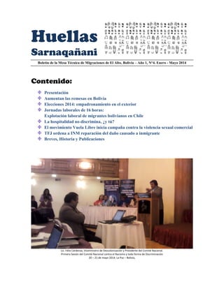 Huellas
Sarnaqañani
Boletín de la Mesa Técnica de Migraciones de El Alto, Bolivia – Año 1, N°4. Enero - Mayo 2014
Contenido:
Presentación
Aumentan las remesas en Bolivia
Elecciones 2014: empadronamiento en el exterior
Jornadas laborales de 16 horas:
Explotación laboral de migrantes bolivianos en Chile
La hospitalidad no discrimina, ¿y tú?
El movimiento Vuela Libre inicia campaña contra la violencia sexual comercial
TFJ ordena a INM reparación del daño causado a inmigrante
Breves, Historia y Publicaciones
Lic. Félix Cárdenas, Viceministro de Descolonización y Presidente del Comité Nacional.
Primera Sesión del Comité Nacional contra el Racismo y toda forma de Discriminación
20 – 21 de mayo 2014. La Paz – Bolivia,
 