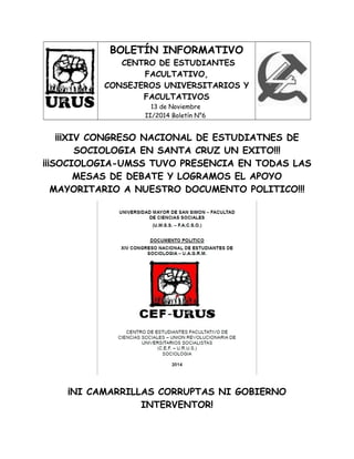 BOLETÍN INFORMATIVO
CENTRO DE ESTUDIANTES
FACULTATIVO,
CONSEJEROS UNIVERSITARIOS Y
FACULTATIVOS
13 de Noviembre
II/2014 Boletín N°6
¡¡¡XIV CONGRESO NACIONAL DE ESTUDIATNES DE
SOCIOLOGIA EN SANTA CRUZ UN EXITO!!!
¡¡¡SOCIOLOGIA-UMSS TUVO PRESENCIA EN TODAS LAS
MESAS DE DEBATE Y LOGRAMOS EL APOYO
MAYORITARIO A NUESTRO DOCUMENTO POLITICO!!!
¡NI CAMARRILLAS CORRUPTAS NI GOBIERNO
INTERVENTOR!
 