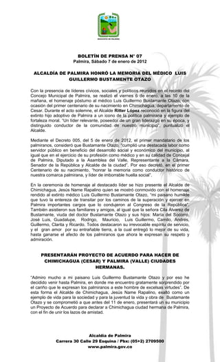 BOLETÍN DE PRENSA N° 07
                      Palmira, Sábado 7 de enero de 2012

 ALCALDÍA DE PALMIRA HONRÓ LA MEMORIA DEL MÉDICO LUIS
              GUILLERMO BUSTAMENTE OTAZO

Con la presencia de líderes cívicos, sociales y políticos reunidos en el recinto del
Concejo Municipal de Palmira, se realizó el viernes 6 de enero, a las 10 de la
mañana, el homenaje póstumo al médico Luis Guillermo Bustamante Otazo, con
ocasión del primer centenario de su nacimiento en Chimichagua, departamento de
Cesar. Durante el acto solemne, el Alcalde Ritter López reconoció en la figura del
extinto hijo adoptivo de Palmira a un icono de la política palmirana y ejemplo de
fortaleza moral. “Un líder relevante, poseedor de un gran liderazgo en su época, y
distinguido conductor de la comunidad de nuestro municipio”, puntualizó el
Alcalde.

Mediante el Decreto 005, del 5 de enero de 2012, el primer mandatario de los
palmiranos, consideró que Bustamante Otazo, “cumplió una destacada labor como
servidor público en beneficio del desarrollo social y económico del municipio, al
igual que en el ejercicio de su profesión como médico y en su calidad de Concejal
de Palmira, Diputado a la Asamblea del Valle, Representante a la Cámara,
Senador de la República y Alcalde de la ciudad”. Por eso decretó, en el primer
Centenario de su nacimiento, “honrar la memoria como conductor histórico de
nuestra comarca palmirana, y líder de imborrable huella social”.

En la ceremonia de homenaje al destacado líder se hizo presente el Alcalde de
Chimichagua, Jesús Name Rapalino quien se mostró conmovido con el homenaje
rendido al extinto médico Luis Guillermo Bustamante Otazo, “mi paisano humilde
que tuvo la entereza de transitar por los caminos de la superación y ejercer en
Palmira importantes cargos que lo condujeron al Congreso de la República”.
También asistieron sus familiares y amigos, al igual que la señora Cila Álvarez de
Bustamante, viuda del doctor Bustamante Otazo y sus hijos: María del Socorro,
José Luis, Guadalupe, Rodrigo, Mauricio, Luis Guillermo, Camilo, Andrés,
Guillermo, Clarita y Ricardo. Todos destacaron su irrevocable espíritu de servicio,
y el gran amor por su entrañable tierra, a la cual entregó lo mejor de su vida,
hasta ganarse el afecto de los palmiranos que ahora le expresan su respeto y
admiración.


     PRESENTARÁN PROYECTO DE ACUERDO PARA HACER DE
      CHIMICHAGUA (CESAR) Y PALMIRA (VALLE) CIUDADES
                       HERMANAS.

“Admiro mucho a mi paisano Luis Guillermo Bustamante Otazo y por eso he
decidido venir hasta Palmira, en donde me encuentro gratamente sorprendido por
el cariño que le expresan los palmiranos a este hombre de excelsas virtudes”. De
esta forma el Alcalde de Chimichagua, Jesús Name Rapalino, exaltó como un
ejemplo de vida para la sociedad y para la juventud la vida y obra de Bustamante
Otazo y se comprometió a que antes del 11 de enero, presentará un su municipio
un Proyecto de Acuerdo para declarar a Chimichagua ciudad hermana de Palmira,
con el fin de unir los lazos de amistad.




                            Alcaldía de Palmira
             Carrera 30 Calle 29 Esquina / Pbx: (05+2) 2709500
                            www.palmira.gov.co
 