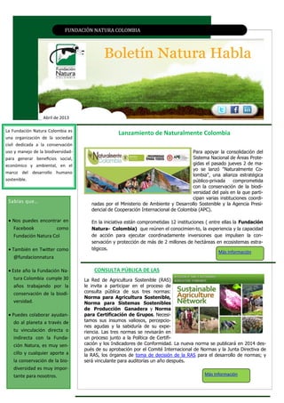FUNDACIÓN NATURA CÓLÓMBIA
Abril de 2013
EJEMPLAR EN EL MEDIO AMBIENTE DEL PAÍSLanzamiento de Naturalmente Colombia
CONSULTA PÚBLICA DE LAS
Sabías que…
 Nos puedes encontrar en
Facebook como
Fundación Natura Col
 También en Twitter como
@fundacionnatura
 Este año la Fundación Na-
tura Colombia cumple 30
años trabajando por la
conservación de la biodi-
versidad.
 Puedes colaborar ayudan-
do al planeta a través de
tu vinculación directa o
indirecta con la Funda-
ción Natura, es muy sen-
cillo y cualquier aporte a
la conservación de la bio-
diversidad es muy impor-
tante para nosotros.
La Fundación Natura Colombia es
una organización de la sociedad
civil dedicada a la conservación
uso y manejo de la biodiversidad-
para generar beneficios social,
económico y ambiental, en el
marco del desarrollo humano
sostenible.
Para apoyar la consolidación del
Sistema Nacional de Áreas Prote-
gidas el pasado jueves 2 de ma-
yo se lanzó "Naturalmente Co-
lombia", una alianza estratégica
público-privada comprometida
con la conservación de la biodi-
versidad del país en la que parti-
cipan varias instituciones coordi-
nadas por el Ministerio de Ambiente y Desarrollo Sostenible y la Agencia Presi-
dencial de Cooperación Internacional de Colombia (APC).
En la iniciativa están comprometidas 12 instituciones ( entre ellas la Fundación
Natura- Colombia) que reúnen el conocimien­to, la experiencia y la capacidad
de acción para ejecutar coordinadamente inversiones que impulsen la con-
servación y protección de más de 2 millones de hectáreas en ecosistemas estra-
tégicos.
Más Información
La Red de Agricultura Sostenible (RAS)
le invita a participar en el proceso de
consulta pública de sus tres normas:
Norma para Agricultura Sostenible,
Norma para Sistemas Sostenibles
de Producción Ganadera y Norma
para Certificación de Grupos. Necesi-
tamos sus insumos valiosos, percepcio-
nes agudas y la sabiduría de su expe-
riencia. Las tres normas se revisarán en
un proceso junto a la Política de Certifi-
cación y los Indicadores de Conformidad. La nueva norma se publicará en 2014 des-
pués de su aprobación por el Comité Internacional de Normas y la Junta Directiva de
la RAS, los órganos de toma de decisión de la RAS para el desarrollo de normas; y
será vinculante para auditorías un año después.
Más Información
 
