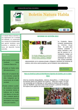 FUNDACIÓN NATURA CÓLÓMBIA




                  Marzo de 2013

La Fundación Natura Colombia es
                                                       INFORME DE GESTIÓN 2012
una organización de la sociedad                 EJEMPLAR EN EL MEDIO AMBIENTE DEL PAÍS
civil dedicada a la conservación
uso y manejo de la biodiversidad-                                                              La Fundación Natura
para generar beneficios social,                                                                comparte gustosamente
económico y ambiental, en el                                                                   su    Informe      Anual
marco del desarrollo humano                                                                    2012.     Es grato para
sostenible.                                                                                    nosotros presentar a
                                                                                               socios, donantes y ami-
                                                                                               gos los avances en in-
                                                                                               vestigación, trabajo con
 Sabías que…
                                                                                               comunidades locales,
                                                                                               estrategias de conserva-
  Nos puedes encontrar en                                                                     ción, turismo sostenible,
                                       relacionamiento con la empresa pirvada y Mitigación Voluntaria de Emisiones de
   Facebook          como
                                       carbono, entre otros varios proyectos, que la fundación viene adelantando. .
   Fundación Natura Col

  También en Twitter como                                                                         Más Información
    @fundacionnatura

  Este año la Fundación Na-         Nace en América Latina la Red Mujeres Agentes de Cambio, por su siglas
    tura Colombia cumple 30                                          MUA
    años trabajando por la
    conservación de la biodi-       Ante las crecientes desigualdades, violencia, desequilibrio, y la falta de goce
    versidad.                       de derechos plenos que padecen las mujeres y niñas de la región, 24 muje-
                                    res reconocidas por su liderazgo en ocho países de América Latina, constitu-
                                    yeron la “RedMUA”; que tiene como misión promover y potenciar el liderazgo
  Puedes colaborar ayudan-         de mujeres como agentes de transformación social.
    do al planeta a través de
    tu vinculación directa o
    indirecta con la Funda-
    ción Natura, es muy sen-
    cillo y cualquier aporte a
    la conservación de la bio-           Más Información
    diversidad es muy impor-
    tante para nosotros.
 