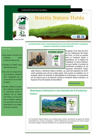 FUNDACIÓN NATURA CÓLÓMBIA
Mayo de 2013
EJEMPLAR EN EL MEDIO AMBIENTE DEL PAÍS
ACUERDO MARCO PARA EL RECONOCIMIENTO MUTUO ENTRE FLORVERDE® SUSTAINABLE
FLOWERS Y RAINFOREST ALLIANCE CERTIFIED
Municipios CarbonoCero: una iniciativa de la Fundación
Natura
Sabías que…
 Nos puedes encontrar en
Facebook como
Fundación Natura Col
 También en Twitter como
@fundacionnatura
 Este año la Fundación Na-
tura Colombia cumple 30
años trabajando por la
conservación de la biodi-
versidad.
 Puedes colaborar ayudan-
do al planeta a través de
tu vinculación directa o
indirecta con la Funda-
ción Natura, es muy sen-
cillo y cualquier aporte a
la conservación de la bio-
diversidad es muy impor-
tante para nosotros.
El pasado 22 de mayo de 2013
en las instalaciones del Museo
del Chicó se firmó un acuerdo
entre la Fundación Natura y
Asocolflores con el objetivo de
“Establecer un marco institucio-
nal para facilitar el proceso de
certificación simultánea de los
esquemas Florverde® Sustai-
nable Flowers y Rainforest Alliance Certified por parte del organismo de certifi-
cación aprobado para ello por ambas partes. Este proceso se establece con el
propósito ulterior de fomentar la sostenibilidad en la floricultura, en consonancia
con las labores que en tal dirección realizan la Fundación Natura Colombia y el
Programa Finca Florverde® de Asocolflores”.
Más Información
La Fundación Natura lidera una iniciativa para reducir emisiones de gases de efecto
invernadero en el país. Envigado y Jardín (Antioquia) son pioneros en incluir progra-
mas para mitigar el cambio climático en sus planes de gobierno.
Más Información
 