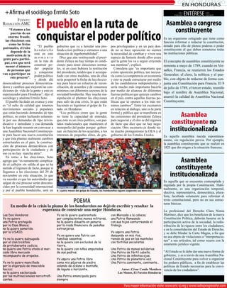 gOLPE dE ESTAdO
                                                                                                                                        EN HONdURAS
 +Afirma el sociólogo Ermilo Soto                                                                                                    ...::: ENTÉRESE :::...

                         el pueblo en la ruta de
        Fuente:
Redacción aMc                                                                                                                  Asamblea o congreso
     “Estamos a las
                                                                                                                                  constituyente
      puertas de un
    enorme fraude,
  las elecciones son
     como las ferias
                         conquistar el poder político                                                                         Es un organismo colegiado que tiene como
                                                                                                                              función reformar o redactar la constitución,
patronales, el éxito      “El pueblo     gobierno que va a heredar una pro-           pos privilegiados y en un país don- dotado para ello de plenos poderes o poder
      depende de la     hondureño        funda crisis política y entramos a una       de no se hace oposición no sienten constituyente al que deben someterse todas
   motivación de la     está en este     situación de ingobernabilidad”.              la necesidad de cambiar y viven una las instituciones públicas.
gente para partici-     momento             Dice que aùn restituyendo al presi-       especie de fantasía donde ellos creen
 par, creo que será     en la ruta de    dente Zelaya no hay tiempo ni condi-         que la gente les va a seguir creyendo El concepto de asamblea constituyente se
  menor el número       construir po-    ciones para tener elecciones norma-          sus mentiras”, explicó.                 remonta a mayo de 1789, cuando en Ver-
   de personas que      der popular      les, si en caso hubiera la restitución          Considera que “es importante que salles, Francia, se reunieron los Estados
van a participar en     y conquistar     del presidente, tendría que ir acompa-       exista oposición política, tan necesa-
      este proceso”.    poder político   ñado con otras medidas, una de ellas         ria como la competencia en economía Generales: el clero, la nobleza y el pue-
                        y desde ahí      sería posponer la fecha de las eleccio-      y esto se puede estructurar por medio blo, con objeto de redactar de forma con-
desencadenar procesos democratiza-       nes para hacer un esfuerzo de recon-         de las candidaturas independientes y junta una Constitución para Francia. El 9
dores y cambios que mejoren las con-     ciliación, de acuerdos y de consensos        sería mucho más importante hacerlo de julio de 1789, el tercer estado, reunido
diciones de vida de la gente y esto es   mínimos con diferentes sectores de la        por medio de alianzas de diferentes bajo el nombre de Asamblea nacional,
esperanzador para Honduras”, dijo el     sociedad hondureña. Hay mucha ma-            fuerzas políticas que quieren cambios
sociólogo y analista Ermilo Soto.        nipulación al plantear las elecciones        en el país contra aquellas fuerzas po- asumió la calidad de Asamblea Nacional
   El pueblo ha dado un avance y este    para salir de esta crisis, lo que están      líticas que se oponen a los más mí- Constituyente.
es “el salto de calidad que tenemos      haciendo es legitimar el golpe de Es-        nimos cambios”. Entre los escenarios
movimientos sociales y populares         tado. en Honduras                            en relación al diálogo, uno es la parte
que están haciendo demandas de tipo
político, no están luchando solamen-
                                            “Los políticos creen que la gente
                                         no tiene la capacidad de entender,
                                                                                      formal y pública que se manifiesta en
                                                                                      las comisiones del presidente Zelaya           Asamblea
te por sus demandas de tipo reivin-
dicativo e inmediato y esa demanda
                                         que esto es un circo político, son par-
                                         tidos tradicionales que mantienen el
                                                                                      para negociar y el otro es del régimen
                                                                                      de facto que dice que no hay nego-          constituyente no
la han logrado resumir en convocar a
una Asamblea Nacional Constituyen-
                                         monopolio del poder porque gobier-
                                         nan en función de los acuerdos, a los
                                                                                      ciación. Otro escenario es donde tie-
                                                                                      ne mucho protagonismo la OEA y el          institucionalizada
te para hacer una nueva constitución     intereses de pequeñas elites, de gru-        gobierno de los Estados Unidos.         Es aquella asamblea nacida espontánea-
y que ésta plantee realmente cambios                                                                                          mente, sin regulación previa. por ejemplo,
estructurales en el país, la construc-                                                                                        la asamblea constituyente que se realizó en
ción de procesos democráticos con                                                                                             1825 que dio origen a la situación francesa.
participación de la ciudadanía y de
eso ya no hay marcha atrás”.
   En torno a las elecciones, Soto
agrega que “es sumamente complica-
do el callejón sin salida al que se ha
                                                                                                                                     Asamblea
metido el régimen de facto, porque si                                                                                              constituyente
llegamos a las elecciones del 29 de
noviembre en esta situación, lo que                                                                                              institucionalizada
va suceder es que las autoridades que
salgan de ese proceso serán descono-                                                                                         Es aquella que se encuentra contemplada y
cidas por la comunidad internacional                                                                                         regulada por la propia Constitución. Habi-
y por el pueblo hondureño, será un       A cuatro meses del golpe de Estado, los hondureños siguen exigiendo sus derechos.
                                                                                                                             tualmente, es una organización temporal,
                                                                                                                             electiva, representativa, democrática, plura-
                                                                                                                             lista, facultada solamente para reformar el
                                                       POEMA                                                                 texto constitucional, pero no en sus estruc-
                                                                                                                             turas básicas.
     En medio de la crisis la pluma de los hondureños no dejó de escribir y resaltar la
                       esperanza de construir una mejor Honduras.                                                            La profesional del Derecho Clara Nimia
Las Dos Honduras                         Yo no la quiero quebrantada                  con Morazán a la cabeza;               Martínez, dice que los beneficios de la nueva
Yo no quiero                             por complacientes manos militares,           una Patria flameando                   Constitución política, deberán basarse en la
una Patria protegida                     no la quiero disuelta en penuria             con sus hijos canturreando el          participación activa de la sociedad, la redis-
por la Casa Blanca;                      por la riada financiera de pesuñas           trabajo.                               tribución de la riqueza entre los ciudadanos,
no la quiero sometida                    extranjeras.                                                                        y en la consolidación del Estado de Derecho,
por la USAID.                                                                         Yo aspiro una Patria                   y se debe blindar la Carta Magna, a fin que
                                         Yo no quiero una Patria con                  danzando en mis ríos,                  no sea objeto de violaciones o “interpretacio-
Yo no la quiero subyugada                familias cesantes;                           riendo de paz en los manteles
                                                                                                                             nes” a sus artículos, tal como ocurre con la
por el clan bicéfalo                     no la quiero con excluidos de la             con tortillas socialistas.
de protuberante codicia;                 tierra,                                                                             estamento jurídico vigente.
no quiero una Patria atada al mer-       no la quiero con niños amputados             Una Patria de manos solidarias.
cado libre mercado                       de sus padres.                               Una Patria de fértil cabello.       “Al Estado se le debe dar una nueva forma de
recompuesto de oropeles.                                                              Una Patria de infinitos ojos.       gobierno, y es a través de una Asamblea Na-
                                         Yo aspiro una Patria libre                   Una Patria de planetaria voz.       cional Constituyente para volver a organizar
Yo no la quiero mancillada               como mis pájaros de piedra                   Una Patria caminante, caminante…    los poderes públicos, a fin de establecer las
por la oligarquía de insaciable          volando de océano a montaña,                                                     políticas de Estado necesarias para la convi-
hocico;                                  de laguna a horizonte.                                Autor: César Cando Mendoza vencia de los ciudadanos”.
no la quiero esclavizada                                                                    Las Manos, El Paraíso Honduras
por las multinacionales narcotrafi-      Una Patria emancipada para
cantes.                                  siempre

                                                                                                 Para mayor información visite: www.eric-sj.org y www.radioprogresohn.com
                                                                                                 Para mayor información visite: www.eric-sj.org y www.radioprogresohn.com
 