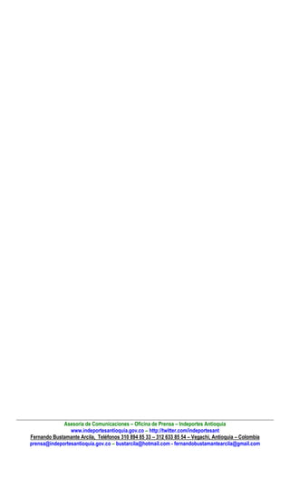 Asesoría de Comunicaciones – Oficina de Prensa – Indeportes Antioquia
www.indeportesantioquia.gov.co – http://twitter.com/indeportesant
Fernando Bustamante Arcila, Teléfonos 310 894 85 33 – 312 633 85 54 – Vegachí, Antioquia – Colombia
prensa@indeportesantioquia.gov.co – bustarcila@hotmail.com - fernandobustamantearcila@gmail.com
 