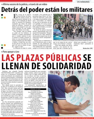 golpe de estado
                                                                                                                                                en honduras
+afirma vocero de la policía, a través de un video

detrás del poder están los militares
                      E
                             l vocero de la policía,      al mundo y fue realizada por el
                             Daniel Molina, fue filma-    periodista Jorge Morín, de Vene-
                             do de manera secreta, en     zolana de Televisión, quien junto
                    una conversación informal en las      a un grupo de periodistas extran-
                    afueras de la embajada de Brasil      jeros, conversaban con Molina,
                    sobre la situación de Honduras,       sin que este se percatarse de que
                    aceptando que detrás del poder        se le grababa. El vocero recono-
                    están los militares, “nosotros les    ció en la plática que en Honduras
                    dejamos que pongan la cara, pero      hubo golpe de Estado y ser melis-
                    somos nosotros los que manda-         ta en un 90 por ciento.
                    mos”, dice Molins en el vídeo.          El oficial de policía reaccionó
                       “Por ejemplo, aquí ha habido       anoche, argumentando que la fil-
                    un golpe con los militares, no        mación fue manipulada. “Después
                    estamos al mando teóricamente,        de observar ese video, definitiva-
                    pero si ustedes analizan el país,     mente puedo asegurar que mis de-
                    si estamos al mando, nosotros es-     claraciones fueron manipuladas”,
                    tamos en casa presidencial, pero      argumentó.
                    nosotros dejamos que ellos hablen       Aseguró que su compromiso es        Un cerco militar se mantiene en la embajada de Brasil desde la llegada de Zelaya.
                    y hablen, y donde hay una ofici-      con la democracia, pues es repre-     que va en contra de mis convic-            afirmé esos conceptos, lo que es
                    na que esté un civil, hay un civil,   sentante de una institución que       ciones o de la Policía”, comentó.          totalmente falso”, puntualizó el
                    pero allí está un militar al man-     vela por el cumplimiento de la ley.      “Ellos han editado esas decla-          policía.
                    do”, según el video.                  “Esa publicación me sorprendió,       raciones y las sacaron de con-
                       La filmación ha dado la vuelta     aunque en la misma no digo nada       texto, para dar a entender que yo                             Redacción AMC

+Para apoyar a Leo


las Plazas PúbliCas se
llenan de solidaridad
  Mediante una campaña llamada
“MANOS PARA LEO”, miembros del
                                           sufrieron la pérdida de seres queridos,
                                           golpes, torturas, saben lo que significa
Frente de la Resistencia hondureña,        sentirse solo en algún momento. Por
están desarrollando una campaña para       eso, un abrazo, una frase, un poema,
apoyar económicamente y moralmente         una canción, una ayuda económica o
al compañero de la Resistencia de San      asistir a la campaña de solidaridad con
Pedro Sula, a quién los policías le des-   Leo es un aporte a este gesto de soli-
trozaron las manos durante la represión    daridad que se realiza para apoyar a su
hace unos días.                            familia con sus gastos médicos.
  Hoy sábado inició la actividad en          A continuación reproducimos un
la plaza de la libertad en El Progreso     poema de la escritora Deborah Ramos.
Yoro. Han colocado mantas para que
la gente se llene las manos de pintura                POEMA A LEO
de agua y las imprima en el lienzo que                 Las manos de Leo
será llevado hasta su lecho de enfermo            Son un enjambre de palabras
                                                       Pájaros en protesta
a Leo para que se sienta acompañado                  y caminar de peregrino
por el pueblo que sigue en las calles en           Es paso, es beso, es abrazo
protesta por el golpe de estado y recla-   Es el evangelio de los hombres y mujeres
mando el retorno a la constitucionali-                    con dignidad
dad.                                                   Es puño levantado
  Leo fue salvajemente golpeado por                Es donde reside la alborada
policías durante una manifestación y                   De los nuevos días
                                                 Las manos de Leo son fértiles
como es testigo protegido no es posible               Porque inventan ríos
revelar su nombre completo. Su herma-              Y diseñan mares colectivos
na Jessica dijo a Radio Progreso que se        En el perfil de una nueva historia
está recuperando poco a poco del trau-                  Las manos de Leo
ma psicològico pero que se necesita de      Son mil manos salpicando de amor las
la ayuda del pueblo para realizarle una                      veredas
operación en sus manos.                    Y tejiendo el consuelo de toda una patria
                                                         en resistencia.
   Quienes en los años duros de los 80,
                                                                                            Para mayor información visite: www.eric-sj.org y www.radioprogresohn.com
                                                                                            Para mayor información visite: www.eric-sj.org y www.radioprogresohn.com
 