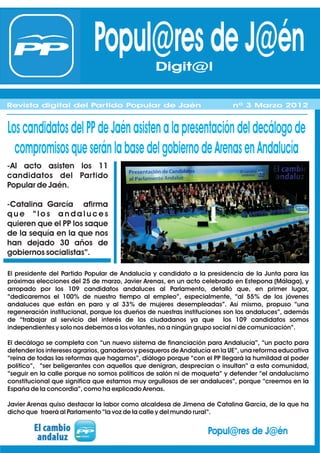 Popul@res de J@én    Digit@l

Revista digital del Partido Popular de Jaén                               nº 3 Marzo 2012


Los candidatos del PP de Jaén asisten a la presentación del decálogo de
  compromisos que serán la base del gobierno de Arenas en Andalucía
-Al acto asisten los 11
candidatos del Partido
Popular de Jaén.

-Catalina García afirma
que “los andaluces
quieren que el PP los saque
de la sequía en la que nos
han dejado 30 años de
gobiernos socialistas”.

El presidente del Partido Popular de Andalucía y candidato a la presidencia de la Junta para las
próximas elecciones del 25 de marzo, Javier Arenas, en un acto celebrado en Estepona (Málaga), y
arropado por los 109 candidatos andaluces al Parlamento, detalló que, en primer lugar,
“dedicaremos el 100% de nuestro tiempo al empleo”, especialmente, “al 55% de los jóvenes
andaluces que están en paro y al 33% de mujeres desempleadas”. Así mismo, propuso “una
regeneración institucional, porque los dueños de nuestras instituciones son los andaluces”, además
de “trabajar al servicio del interés de los ciudadanos ya que los 109 candidatos somos
independientes y solo nos debemos a los votantes, no a ningún grupo social ni de comunicación”.

El decálogo se completa con “un nuevo sistema de financiación para Andalucía”, “un pacto para
defender los intereses agrarios, ganaderos y pesqueros de Andalucía en la UE”, una reforma educativa
“reina de todas las reformas que hagamos”, diálogo porque “con el PP llegará la humildad al poder
político”, “ser beligerantes con aquellos que denigran, desprecian o insultan” a esta comunidad,
“seguir en la calle porque no somos políticos de salón ni de moqueta” y defender “el andalucismo
constitucional que significa que estamos muy orgullosos de ser andaluces”, porque “creemos en la
España de la concordia”, como ha explicado Arenas.

Javier Arenas quiso destacar la labor como alcaldesa de Jimena de Catalina García, de la que ha
dicho que traerá al Parlamento “la voz de la calle y del mundo rural”.


                                                                  Popul@res de J@én
 