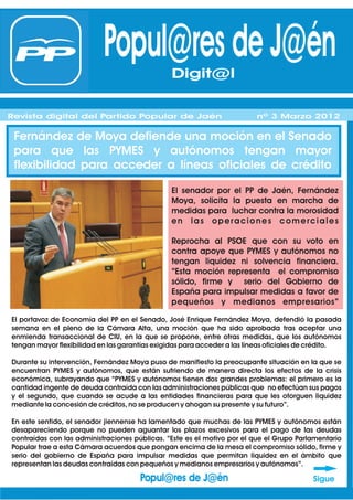 Popul@res de J@én Digit@l
                                             Digit@l
Revista digital del Partido Popular de Jaén
Revista digital del Partido Popular de Jaén                              nº 1 Febrero 2012
                                                                         nº 3 Marzo 2012

 Fernández de Moya defiende una moción en el Senado
 para que las PYMES y autónomos tengan mayor
 flexibilidad para acceder a líneas oficiales de crédito

                                                El senador por el PP de Jaén, Fernández
                                                Moya, solicita la puesta en marcha de
                                                medidas para luchar contra la morosidad
                                                en las operaciones comerciales

                                                Reprocha al PSOE que con su voto en
                                                contra apoye que PYMES y autónomos no
                                                tengan liquidez ni solvencia financiera.
                                                “Esta moción representa el compromiso
                                                sólido, firme y serio del Gobierno de
                                                España para impulsar medidas a favor de
                                                pequeños y medianos empresarios”

El portavoz de Economía del PP en el Senado, José Enrique Fernández Moya, defendió la pasada
semana en el pleno de la Cámara Alta, una moción que ha sido aprobada tras aceptar una
enmienda transaccional de CIU, en la que se propone, entre otras medidas, que los autónomos
tengan mayor flexibilidad en las garantías exigidas para acceder a las líneas oficiales de crédito.

Durante su intervención, Fernández Moya puso de manifiesto la preocupante situación en la que se
encuentran PYMES y autónomos, que están sufriendo de manera directa los efectos de la crisis
económica, subrayando que “PYMES y autónomos tienen dos grandes problemas: el primero es la
cantidad ingente de deuda contraída con las administraciones públicas que no efectúan sus pagos
y el segundo, que cuando se acude a las entidades financieras para que les otorguen liquidez
mediante la concesión de créditos, no se producen y ahogan su presente y su futuro”.

En este sentido, el senador jiennense ha lamentado que muchas de las PYMES y autónomos están
desapareciendo porque no pueden aguantar los plazos excesivos para el pago de las deudas
contraídas con las administraciones públicas. “Este es el motivo por el que el Grupo Parlamentario
Popular trae a esta Cámara acuerdos que pongan encima de la mesa el compromiso sólido, firme y
serio del gobierno de España para impulsar medidas que permitan liquidez en el ámbito que
representan las deudas contraídas con pequeños y medianos empresarios y autónomos”.

                                      Popul@res de J@én                                   Sigue
 