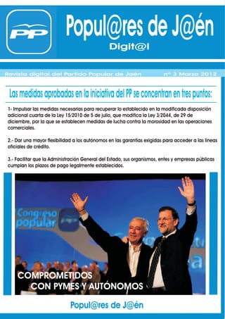 Popul@res de J@én Digit@l
                                             Digit@l
Revista digital del Partido Popular de Jaén
Revista digital del Partido Popular de Jaén                              nº 1 Febrero 2012
                                                                         nº 3 Marzo 2012



 Las medidas aprobadas en la iniciativa del PP se concentran en tres puntos:
1- Impulsar las medidas necesarias para recuperar lo establecido en la modificada disposición
adicional cuarta de la Ley 15/2010 de 5 de julio, que modifica la Ley 3/2044, de 29 de
diciembre, por la que se establecen medidas de lucha contra la morosidad en las operaciones
comerciales.

2.- Dar una mayor flexibilidad a los autónomos en las garantías exigidas para acceder a las líneas
oficiales de crédito.

3.- Facilitar que la Administración General del Estado, sus organismos, entes y empresas públicas
cumplan los plazos de pago legalmente establecidos.




    COMPROMETIDOS
      CON PYMES Y AUTÓNOMOS

                             Popul@res de J@én
 