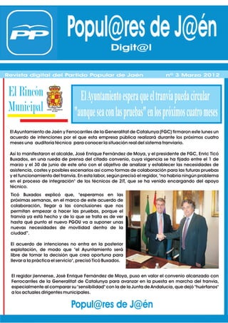 Popul@res de J@én  Digit@l
                                                Digit@l
Revista digital del Partido Popular de Jaén
Revista digital del Partido Popular de Jaén                                nº 1 Febrero 2012
                                                                           nº 3 Marzo 2012



 El Rincón                        ElAyuntamientoesperaqueeltranvíapuedacircular
 Municipal                      "aunqueseaconlaspruebas"enlospróximoscuatromeses
 El Ayuntamiento de Jaén y Ferrocarriles de la Generalitat de Catalunya (FGC) firmaron este lunes un
 acuerdo de intenciones por el que esta empresa pública realizará durante los próximos cuatro
 meses una auditoría técnica para conocer la situación real del sistema tranviario.

 Así lo manifestaron el alcalde, José Enrique Fernández de Moya, y el presidente de FGC, Enric Ticó
 Buxados, en una rueda de prensa del citado convenio, cuya vigencia se ha fijado entre el 1 de
 marzo y el 30 de junio de este año con el objetivo de analizar y establecer las necesidades de
 asistencia, costes y posibles escenarios así como formas de colaboración para las futuras pruebas
 y el funcionamiento del tranvía. En esta labor, según precisó el regidor, "no habría ningún problema
 en el proceso de integración" de los técnicos de 2iT, que se ha venido encargando del apoyo
 técnico.
 Ticó Buxados explicó que, "esperamos en las
 próximas semanas, en el marco de este acuerdo de
 colaboración, llegar a las conclusiones que nos
 permitan empezar a hacer las pruebas, porque el
 tranvía ya está hecho y de lo que se trata es de ver
 hasta qué punto el nuevo PGOU va a suponer unas
 nuevas necesidades de movilidad dentro de la
 ciudad”.

 El acuerdo de intenciones no entra en la posterior
 explotación, de modo que "el Ayuntamiento será
 libre de tomar la decisión que crea oportuna para
 llevar a la práctica el servicio", precisó Ticó Buxados.


  El regidor jiennense, José Enrique Fernández de Moya, puso en valor el convenio alcanzado con
  Ferrocarriles de la Generalitat de Catalunya para avanzar en la puesta en marcha del tranvía,
  especialmente al comparar su "sensibilidad" con la de la Junta de Andalucía, que dejó "huérfanos"
  a los actuales dirigentes municipales.


                               Popul@res de J@én
 