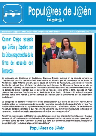 Popul@res de J@én Digit@l
                                               Digit@l
Revista digital del Partido Popular de Jaén                                 nº 1 Febrero 2012
Revista digital del Partido Popular de Jaén
Revista digital del Partido Popular de Jaén                                 nº 1 Febrero 2012
                                                                            nº 3 Marzo 2012



Carmen Crespo recuerda
que Griñán y Zapatero son
losúnicosresponsablesdela
firma del acuerdo con
Marruecos
La delegada del Gobierno en Andalucía, Carmen Crespo, expresó en la pasada semana su
“perplejidad” por las declaraciones efectuadas en Almería por el presidente de la Junta de
Andalucía, José Antonio Griñán, quien acusó al ministro de Agricultura, Alimentación y Medio
Ambiente, Miguel Arias Cañete, de defender los intereses de Marruecos frente a los de los
andaluces, “Griñán y Zapatero son los únicos responsables de la firma del acuerdo con Marruecos”,
la delegada quiso recordar que el acuerdo se negoció entre 2005 y 2010, cuando el PSOE
gobernaba tanto en España como en Andalucía. A su juicio, “Griñán calló estrepitosamente
cuando tenía que hablar y ahora cambia de opinión por la proximidad de las elecciones
andaluzas”.

La delegada se declaró “consciente” de la preocupación que existe en el sector hortofrutícola
andaluz sobre las repercusiones del acuerdo y coincide con el ministro Arias Cañete en que “las
valoraciones alarmistas no ayudarán a mejorar las cosas”, “el acuerdo es otra de las herencias
negativas de los socialistas y lo que hacen este Gobierno y su ministro de Agricultura es trabajar sin
descanso, desde el primer día, para intentar minimizar sus consecuencias”.

Por último, la delegada del Gobierno en Andalucía deploró que el presidente de la Junta “busque
la confrontación e intente sacar rédito electoral de una situación que tanto nos preocupa a todos”.
Desde su punto de vista, “Griñán es el único que tiene que pedir disculpas a los agricultores por un
acuerdo injusto y lesivo para la economía andaluza”.

                               Popul@res de J@én
 